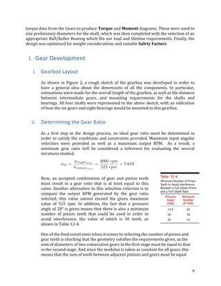9	
torque	data	from	the	Gears	to	produce	Torque	and	Moment	diagrams.	These	were	used	to	
size	preliminary	diameters	for	the	shaft,	which	was	then	completed	with	the	selection	of	an	
appropriate	Ball/Roller	Bearing	which	fits	our	load	and	lifetime	requirements.	Finally,	the	
design	was	optimized	for	weight	considerations	and	suitable	Safety	Factors.		
	
I. Gear	Development	
	
i. Gearbox	Layout	
	
As	shown	in	Figure	2,	a	rough	sketch	of	the	gearbox	was	developed	in	order	to	
have	 a	 general	 idea	 about	 the	 dimensions	 of	 all	 the	 components.	 In	 particular,	
estimations	were	made	for	the	overall	length	of	the	gearbox,	as	well	as	the	distance	
between	 intermediate	 gears,	 and	 mounting	 requirements	 for	 the	 shafts	 and	
bearings.	All	four	shafts	were	represented	in	the	above	sketch,	with	an	indication	
of	how	the	six	gears	and	eight	bearings	would	be	mounted	in	this	gearbox.	
	
ii. Determining	the	Gear	Ratio	
	
As	 a	 first	 step	 in	 the	 design	 process,	 an	 ideal	 gear	 ratio	 must	 be	 determined	 in	
order	to	satisfy	the	conditions	and	constraints	provided.	Maximum	input	angular	
velocities	 were	 provided	 as	 well	 as	 a	 maximum	 output	 RPM.	 	 As	 a	 result,	 a	
minimum	 gear	 ratio	 will	 be	 considered	 a	 reference	 for	 evaluating	 the	 several	
iterations	studied.	
	
Now,	 an	 accepted	 combination	 of	 gear	 and	 pinion	 teeth	
must	 result	 in	 a	 gear	 ratio	 that	 is	 at	 least	 equal	 to	 this	
value.	Another	alternative	to	this	selection	criterion	is	to	
compare	 the	 output	 RPM	 generated	 by	 the	 gear	 ratio	
selected;	 this	 value	 cannot	 exceed	 the	 given	 maximum	
value	 of	 525	 rpm.	 In	 addition,	 the	 fact	 that	 a	 pressure	
angle	of	20°	is	given	means	that	there	is	also	a	minimum	
number	 of	 pinion	 teeth	 that	 could	 be	 used	 in	 order	 to	
avoid	 interference,	 the	 value	 of	 which	 is	 18	 teeth,	 as	
shown	in	Table	12-4.	
	
One	of	the	final	constraints	when	it	comes	to	selecting	the	number	of	pinion	and	
gear	teeth	is	checking	that	the	geometry	satisfies	the	requirements	given,	as	the	
sum	of	diameters	of	two	consecutive	gears	in	the	first	stage	must	be	equal	to	that	
in	the	second	stage.	And	since	the	modulus	is	taken	as	constant	for	all	gears,	this	
means	that	the	sum	of	teeth	between	adjacent	pinions	and	gears	must	be	equal	
 