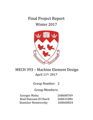 Final	Project	Report	
Winter	2017	
	
	
	
	
	
	
MECH	393	–	Machine	Element	Design	
April	11th,	2017	
	
Group	Number:			2	
Group	Members:	
Georges	Matta	 	 	 	 260608769	
Riad	Haissam	El	Charif	 	 260631084	
													Stanislav	Nemirovsky		 						260660024	
	 	
 