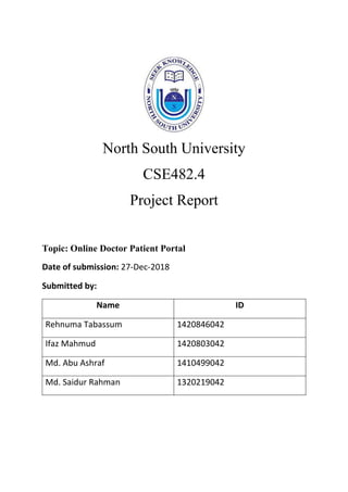 North South University
CSE482.4
Project Report
Topic: Online Doctor Patient Portal
Date of submission: 27-Dec-2018
Submitted by:
Name ID
Rehnuma Tabassum 1420846042
Ifaz Mahmud 1420803042
Md. Abu Ashraf 1410499042
Md. Saidur Rahman 1320219042
 