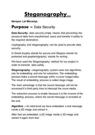 Steganography...
Narayan Lal Menariya
Purpose – Data Security
Data Security- data security simply means that preventing the
access of data from unauthorised users and transfer it safely to
the required destination.
cryptography and steganography can be used to provide data
security.
In Greek kryptos stands for secure and Stegnos stands for
protected and graphein(graphy) stands for writing .
We have used the Steganography method for our project in
order to transmit data safely .
Steganography - steganography system uses two algorithms,
one for embedding and one for extraction. The embedding
process hides a secret message within a cover image/video.
The result of embedding process is called stego image.
The main advantage is that the secret message will not be
accessed if a third party tries to intercept the cover media .
The extraction process is simple because it is the inverse of the
embedding process, where the secret message is revealed at
the end.
Algorithm – At initial level we have embedded a text message
inside a 2D image and extract it .
After that we embedded a 2D image inside a 3D image and
extract it again from that.
 