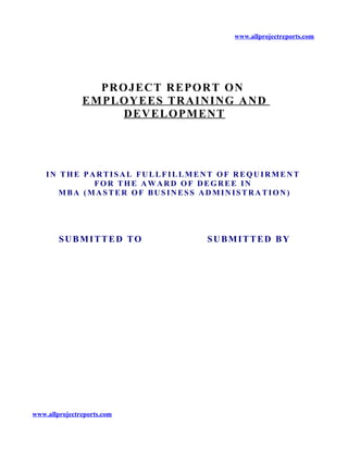 www.allprojectreports.com
PROJECT REPORT ON
EMPLOYEES TRAINING AND
DEVELOPMENT
IN THE PARTISAL FULLFILLMENT OF REQUIRMENT
FOR THE AWARD OF DEGREE IN
MBA (MASTER OF BUSINESS ADMINISTRATION)
SUBMITTED TO SUBMITTED BY
www.allprojectreports.com
 