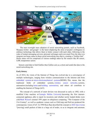 Smart automation system (using social networks)
The near overnight mass adoption of social networking portals, such as Facebook,
Myspace twitter and google+ is the latest chaptering the story of people’s willingness to
embrace technology that allows them to better connect with each other, following in the
wake of instant messaging services, personal web pages and even email Now the idea is to
integrate our home status to these social networking sites that is, creating a “Galileo link”.
Home status will be comprised of various readings taken by the sensors like IR sensor,
LDR, temperature sensor.
Sensors send data to Intel Galileo then Galileo acts as a client and sends that data to the
social networking site.
Early history
As of 2014, the vision of the Internet of Things has evolved due to a convergence of
multiple technologies, ranging from wireless communication to the Internet and from
embedded systems to micro-electromechanical systems(MEMS). This means that the
traditional fields of embedded systems, wireless sensor networks, systems,
automation (including home and building automation), and others all contribute to
enabling the Internet of Things (IoT).
The concept of a network of smart devices was discussed as early as 1982, with a
modified Coke machine at Carnegie Mellon University becoming the first internet-
connected appliance, able to report its inventory and whether newly loaded drinks were
cold.Mark Weiser's seminal 1991 paper on ubiquitous computing, "The Computer of the
21st Century", as well as academic venues such as UbiComp and PerCom produced the
contemporary vision of IoT. In 1994 Reza Raji described the concept in IEEE Spectrumas
"[moving] small packets of data to a large set of nodes, so as to integrate and automate
AIT 2015-16
10
 