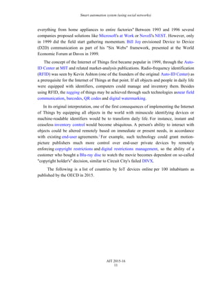 Smart automation system (using social networks)
everything from home appliances to entire factories" Between 1993 and 1996 several
companies proposed solutions like Microsoft's at Work or Novell's NEST. However, only
in 1999 did the field start gathering momentum. Bill Joy envisioned Device to Device
(D2D) communication as part of his "Six Webs" framework, presented at the World
Economic Forum at Davos in 1999.
The concept of the Internet of Things first became popular in 1999, through the Auto-
ID Center at MIT and related market-analysis publications. Radio-frequency identification
(RFID) was seen by Kevin Ashton (one of the founders of the original Auto-ID Center) as
a prerequisite for the Internet of Things at that point. If all objects and people in daily life
were equipped with identifiers, computers could manage and inventory them. Besides
using RFID, the tagging of things may be achieved through such technologies asnear field
communication, barcodes, QR codes and digital watermarking.
In its original interpretation, one of the first consequences of implementing the Internet
of Things by equipping all objects in the world with minuscule identifying devices or
machine-readable identifiers would be to transform daily life. For instance, instant and
ceaseless inventory control would become ubiquitous. A person's ability to interact with
objects could be altered remotely based on immediate or present needs, in accordance
with existing end-user agreements.]
For example, such technology could grant motion-
picture publishers much more control over end-user private devices by remotely
enforcing copyright restrictions and digital restrictions management, so the ability of a
customer who bought a Blu-ray disc to watch the movie becomes dependent on so-called
"copyright holder's" decision, similar to Circuit City's failed DIVX.
The following is a list of countries by IoT devices online per 100 inhabitants as
published by the OECD in 2015.
AIT 2015-16
11
 