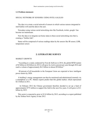 Smart automation system (using social networks)
1.1 Problem statement:
SOCIAL NETWORK OF SENSORS: USING INTEL GALILEO
The idea is to create a social network of sensors in which various sensors integrated to
intel Galileo will send the data to the user.
Nowadays using various social networking sites like Facebook, twitter, google+ has
become too mainstream.
Now the idea is to integrate our home status to these social networking sites that is,
creating a “Galileo link”.
Status will be comprised of various readings taken by the sensors like IR sensor, LDR,
temperature sensor.
2. LITERATURE SURVEY
MARKET GROWTH
“According to a study conducted by Frost & Sullivan in 2014, the global RFID market
of $3 billion to $4 billion (in 2011) will grow by twelve percent per year through 2016 and
reach a volume of approximately $6.5 billion to almost $9 billion.”
80 percent of all households in the European Union are expected to have intelligent
power meters by 2020.
A building’s energy management can then be monitored and administered remotely via
a smartphone or a PC. Market experts predict that this global market, which represented
$5.3 billion in 2011.
In February 2012 the Chinese government therefore decided to set up a fund of
approximately $775 million to support this field in the next five years. It will grow to $11
billion by 2015.
This sector is expected to grow to $116 billion by 2015, according to a report published
by the Xinhua News Agency in late 2012
AIT 2015-16
13
 
