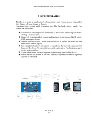 Smart automation system (using social networks)
5. IMPLEMENTATION
The idea is to create a social network of sensors in which various sensors integrated to
Intel Galileo will send the data to the user.
Nowadays using various social networking sites like Facebook, twitter, google+ has
become too mainstream.
 Now the idea is to integrate our home status to these social networking sites that is,
creating a “Galileo link”.
 Status will be comprised of various readings taken by the sensors like IR sensor,
LDR, temperature sensor.
 Sensors send data to Intel Galileo then Galileo acts as a client and sends that data
to the social networking site.
 For example in Facebook an account is created and that account is registered on
Facebook developer. As soon as the account is registered on Facebook developer it
creates an access token.
 Access token is then included in python script running in the Galileo device.
 Hence our data can be seen in our news feed and we just have to add the registered
account as our friend.
AIT 2015-16
16
 