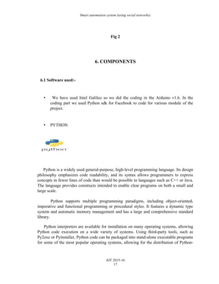 Smart automation system (using social networks)
Fig 2
6. COMPONENTS
6.1 Software used:-
• We have used Intel Galileo so we did the coding in the Arduino v1.6. In the
coding part we used Python sdk for Facebook to code for various module of the
project.
• PYTHON
Python is a widely used general-purpose, high-level programming language. Its design
philosophy emphasizes code readability, and its syntax allows programmers to express
concepts in fewer lines of code than would be possible in languages such as C++ or Java.
The language provides constructs intended to enable clear programs on both a small and
large scale.
Python supports multiple programming paradigms, including object-oriented,
imperative and functional programming or procedural styles. It features a dynamic type
system and automatic memory management and has a large and comprehensive standard
library.
Python interpreters are available for installation on many operating systems, allowing
Python code execution on a wide variety of systems. Using third-party tools, such as
Py2exe or Pyinstaller, Python code can be packaged into stand-alone executable programs
for some of the most popular operating systems, allowing for the distribution of Python-
AIT 2015-16
17
 