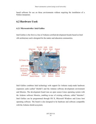 Smart automation system (using social networks)
based software for use on those environments without requiring the installation of a
Python interpreter.
6.2 Hardware Used:
6.2.1 Microcontroller: Intel Galileo
Intel Galileo is the first in a line of Arduino-certified development boards based on Intel
x86 architecture and is designed for the maker and education communities.
Intel Galileo combines Intel technology with support for Arduino ready-made hardware
expansion cards (called "shields") and the Arduino software development environment
and libraries. The development board runs an open source Linux operating system with
the Arduino software libraries, enabling re-use of existing software, called "sketches".
Intel Galileo can be programmed through OS X, Microsoft Windows and Linux host
operating software. The board is also designed to be hardware and software compatible
with the Arduino shield ecosystem.
AIT 2015-16
18
 