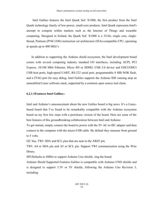 Smart automation system (using social networks)
Intel Galileo features the Intel Quark SoC X1000, the first product from the Intel
Quark technology family of low-power, small-core products. Intel Quark represents Intel's
attempt to compete within markets such as the Internet of Things and wearable
computing. Designed in Ireland, the Quark SoC X1000 is a 32-bit, single core, single-
thread, Pentium (P54C/i586) instruction set architecture (ISA)-compatible CPU, operating
at speeds up to 400 MHz’s
In addition to supporting the Arduino shield ecosystem, the Intel development board
comes with several computing industry standard I/O interfaces, including ACPI, PCI
Express, 10/100 Mbit Ethernet, Micro SD or SDHD, USB 2.0 device and EHCI/OHCI
USB host ports, high-speed UART, RS-232 serial port, programmable 8 MB NOR flash,
and a JTAG port for easy debug. Intel Galileo supports the Arduino IDE running atop an
unmodified Linux software stack, supported by a common open source tool chain.
6.2.1.1Features Intel Galileo:-
Intel and Arduino’s announcement about the new Galileo board is big news. It’s a Linux-
based board that I’ve found to be remarkably compatible with the Arduino ecosystem
based on my first few steps with a prerelease version of the board. Here are some of the
best features of this groundbreaking collaboration between Intel and Arduino:
To get started, simply connect the board to power with the 5V AC-to-DC adapter and then
connect to the computer with the micro-USB cable. By default they measure from ground
to 5 volts.
I2C bus, TWI: SDA and SCL pins that are near to the AREF pin.
TWI: A4 or SDA pin and A5 or SCL pin. Support TWI communication using the Wire
library.
SPI:Defaults to 4MHz to support Arduino Uno shields. sing the board.
Arduino Shield Supported Features Galileo is compatible with Arduino UNO shields and
is designed to support 3.3V or 5V shields, following the Arduino Uno Revision 3,
including:
AIT 2015-16
19
 