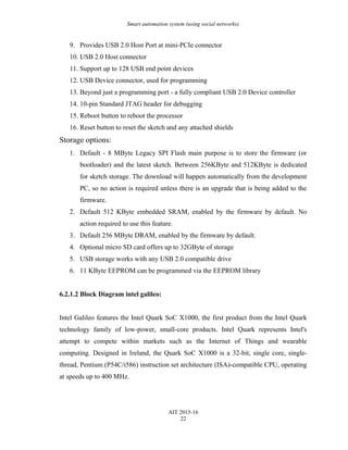Smart automation system (using social networks)
9. Provides USB 2.0 Host Port at mini-PCIe connector
10. USB 2.0 Host connector
11. Support up to 128 USB end point devices
12. USB Device connector, used for programming
13. Beyond just a programming port - a fully compliant USB 2.0 Device controller
14. 10-pin Standard JTAG header for debugging
15. Reboot button to reboot the processor
16. Reset button to reset the sketch and any attached shields
Storage options:
1. Default - 8 MByte Legacy SPI Flash main purpose is to store the firmware (or
bootloader) and the latest sketch. Between 256KByte and 512KByte is dedicated
for sketch storage. The download will happen automatically from the development
PC, so no action is required unless there is an upgrade that is being added to the
firmware.
2. Default 512 KByte embedded SRAM, enabled by the firmware by default. No
action required to use this feature.
3. Default 256 MByte DRAM, enabled by the firmware by default.
4. Optional micro SD card offers up to 32GByte of storage
5. USB storage works with any USB 2.0 compatible drive
6. 11 KByte EEPROM can be programmed via the EEPROM library
6.2.1.2 Block Diagram intel galileo:
Intel Galileo features the Intel Quark SoC X1000, the first product from the Intel Quark
technology family of low-power, small-core products. Intel Quark represents Intel's
attempt to compete within markets such as the Internet of Things and wearable
computing. Designed in Ireland, the Quark SoC X1000 is a 32-bit, single core, single-
thread, Pentium (P54C/i586) instruction set architecture (ISA)-compatible CPU, operating
at speeds up to 400 MHz.
AIT 2015-16
22
 