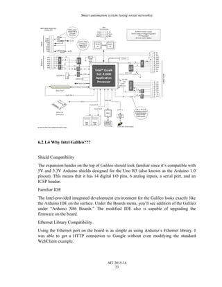 Smart automation system (using social networks)
6.2.1.4 Why Intel Galileo???
Shield Compatibility
The expansion header on the top of Galileo should look familiar since it’s compatible with
5V and 3.3V Arduino shields designed for the Uno R3 (also known as the Arduino 1.0
pinout). This means that it has 14 digital I/O pins, 6 analog inputs, a serial port, and an
ICSP header.
Familiar IDE
The Intel-provided integrated development environment for the Galileo looks exactly like
the Arduino IDE on the surface. Under the Boards menu, you’ll see addition of the Galileo
under “Arduino X86 Boards.” The modified IDE also is capable of upgrading the
firmware on the board.
Ethernet Library Compatibility
Using the Ethernet port on the board is as simple as using Arduino’s Ethernet library. I
was able to get a HTTP connection to Google without even modifying the standard
WebClient example.
AIT 2015-16
23
 