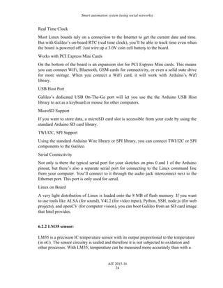 Smart automation system (using social networks)
Real Time Clock
Most Linux boards rely on a connection to the Internet to get the current date and time.
But with Galileo’s on-board RTC (real time clock), you’ll be able to track time even when
the board is powered off. Just wire up a 3.0V coin cell battery to the board.
Works with PCI Express Mini Cards
On the bottom of the board is an expansion slot for PCI Express Mini cards. This means
you can connect WiFi, Bluetooth, GSM cards for connectivity, or even a solid state drive
for more storage. When you connect a WiFi card, it will work with Arduino’s Wifi
library.
USB Host Port
Galileo’s dedicated USB On-The-Go port will let you use the the Arduino USB Host
library to act as a keyboard or mouse for other computers.
MicroSD Support
If you want to store data, a microSD card slot is accessible from your code by using the
standard Arduino SD card library.
TWI/I2C, SPI Support
Using the standard Arduino Wire library or SPI library, you can connect TWI/I2C or SPI
components to the Galileo.
Serial Connectivity
Not only is there the typical serial port for your sketches on pins 0 and 1 of the Arduino
pinout, but there’s also a separate serial port for connecting to the Linux command line
from your computer. You’ll connect to it through the audio jack interconnect next to the
Ethernet port. This port is only used for serial.
Linux on Board
A very light distribution of Linux is loaded onto the 8 MB of flash memory. If you want
to use tools like ALSA (for sound), V4L2 (for video input), Python, SSH, node.js (for web
projects), and openCV (for computer vision), you can boot Galileo from an SD card image
that Intel provides.
6.2.2 LM35 sensor:
LM35 is a precision IC temperature sensor with its output proportional to the temperature
(in oC). The sensor circuitry is sealed and therefore it is not subjected to oxidation and
other processes. With LM35, temperature can be measured more accurately than with a
AIT 2015-16
24
 