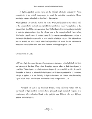 Smart automation system (using social networks)
A light dependent resistor works on the principle of photo conductivity. Photo
conductivity is an optical phenomenon in which the materials conductivity (Hence
resistivity) reduces when light is absorbed by the material.
When light falls i.e. when the photons fall on the device, the electrons in the valence band
of the semiconductor material are excited to the conduction band. These photons in the
incident light should have energy greater than the band gap of the semiconductor material
to make the electrons jump from the valence band to the conduction band. Hence when
light having enough energy is incident on the device more & more electrons are excited to
the conduction band which results in large number of charge carriers. The result of this
process is more and more current starts flowing and hence it is said that the resistance of
the device has decreased.This is the most common working principle of LDR
Characteristics of LDR:
LDR’s are light dependent devices whose resistance decreases when light falls on them
and increases in the dark. When a light dependent resistor is kept in dark, its resistance is
very high. This resistance is called as dark resistance. It can be as high as 1012 Ω. And if
the device is allowed to absorb light its resistance will decrease drastically. If a constant
voltage is applied to it and intensity of light is increased the current starts increasing.
Figure below shows resistance vs. illumination curve for a particular LDR.
Photocells or LDR’s are nonlinear devices. There sensitivity varies with the
wavelength of light incident on them. Some photocells might not at all response to a
certain range of wavelengths. Based on the material used different cells have different
spectral response curves.
AIT 2015-16
26
 