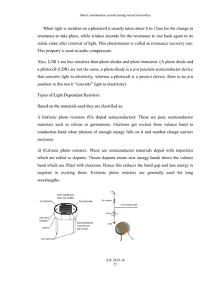 Smart automation system (using social networks)
When light is incident on a photocell it usually takes about 8 to 12ms for the change in
resistance to take place, while it takes seconds for the resistance to rise back again to its
initial value after removal of light. This phenomenon is called as resistance recovery rate.
This property is used in audio compressors.
Also, LDR’s are less sensitive than photo diodes and photo transistor. (A photo diode and
a photocell (LDR) are not the same, a photo-diode is a p-n junction semiconductor device
that converts light to electricity, whereas a photocell is a passive device, there is no p-n
junction in this nor it “converts” light to electricity).
Types of Light Dependent Resistors:
Based on the materials used they are classified as:
i) Intrinsic photo resistors (Un doped semiconductor): These are pure semiconductor
materials such as silicon or germanium. Electrons get excited from valance band to
conduction band when photons of enough energy falls on it and number charge carriers
increases.
ii) Extrinsic photo resistors: These are semiconductor materials doped with impurities
which are called as dopants. Theses dopants create new energy bands above the valence
band which are filled with electrons. Hence this reduces the band gap and less energy is
required in exciting them. Extrinsic photo resistors are generally used for long
wavelengths.
AIT 2015-16
27
 