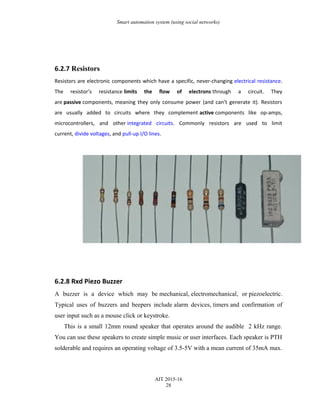 Smart automation system (using social networks)
6.2.7 Resistors
Resistors are electronic components which have a specific, never-changing electrical resistance.
The resistor’s resistance limits the flow of electrons through a circuit. They
are passive components, meaning they only consume power (and can’t generate it). Resistors
are usually added to circuits where they complement active components like op-amps,
microcontrollers, and other integrated circuits. Commonly resistors are used to limit
current, divide voltages, and pull-up I/O lines.
6.2.8 Rxd Piezo Buzzer
A buzzer is a device which may be mechanical, electromechanical, or piezoelectric.
Typical uses of buzzers and beepers include alarm devices, timers and confirmation of
user input such as a mouse click or keystroke.
This is a small 12mm round speaker that operates around the audible 2 kHz range.
You can use these speakers to create simple music or user interfaces. Each speaker is PTH
solderable and requires an operating voltage of 3.5-5V with a mean current of 35mA max.
AIT 2015-16
28
 