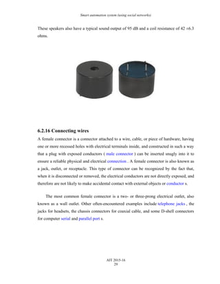 Smart automation system (using social networks)
These speakers also have a typical sound output of 95 dB and a coil resistance of 42 ±6.3
ohms.
6.2.16 Connecting wires
A female connector is a connector attached to a wire, cable, or piece of hardware, having
one or more recessed holes with electrical terminals inside, and constructed in such a way
that a plug with exposed conductors ( male connector ) can be inserted snugly into it to
ensure a reliable physical and electrical connection . A female connector is also known as
a jack, outlet, or receptacle. This type of connector can be recognized by the fact that,
when it is disconnected or removed, the electrical conductors are not directly exposed, and
therefore are not likely to make accidental contact with external objects or conductor s.
The most common female connector is a two- or three-prong electrical outlet, also
known as a wall outlet. Other often-encountered examples include telephone jacks , the
jacks for headsets, the chassis connectors for coaxial cable, and some D-shell connectors
for computer serial and parallel port s.
AIT 2015-16
29
 