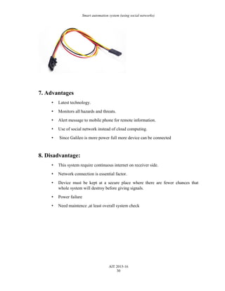 Smart automation system (using social networks)
7. Advantages
• Latest technology.
• Monitors all hazards and threats.
• Alert message to mobile phone for remote information.
• Use of social network instead of cloud computing.
• Since Galileo is more power full more device can be connected
8. Disadvantage:
• This system require continuous internet on receiver side.
• Network connection is essential factor.
• Device must be kept at a secure place where there are fewer chances that
whole system will destroy before giving signals.
• Power failure
• Need maintence ,at least overall system check
AIT 2015-16
30
 
