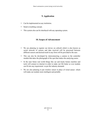 Smart automation system (using social networks)
9. Application
• Can be implemented on any institution.
• Smart everything concept.
• This system also can be interfaced with any operating system.
10. Scopes of Advancement
• We are planning to register our device on cobweb which is also known as
social network of sensors and data received will be processed between
different sensors and desired result in any form will be provided to the user.
• This can also be developed by interconnecting a camera to the controller
module that takes the photograph of the spot that makes the analyzing easier.
• In the near future real world things like car and trucks homes machine and
tools will connect to internet in order to make our life better so over module
can fit into any requirement as per the industry demands
• We are also planning to put wireless sensor in place of wired sensor .which
will make our module more intelligent and portable
AIT 2015-16
31
 