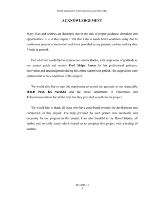 Smart automation system (using social networks)
ACKNOWLEDGEMENT
Many lives and destines are destroyed due to the lack of proper guidance, directions and
opportunities. It is in this respect I feel that I am in much better condition today due to
continuous process of motivation and focus provided by my parents, teachers and my dear
friends in general.
First of all we would like to express our sincere thanks, with deep sense of gratitude to
our project guide and mentor Prof. Shilpa Pawar for his professional guidance,
motivation and encouragement during this entire supervision period. His suggestions were
instrumental in the completion of this project.
We would also like to take this opportunity to extend our gratitude to our respectable
H.O.D Prof. KS Surekha and the entire department of Electronics and
Telecommunications for all the help that they provided us with for the project.
We would like to thank all those who have contributed towards the development and
completion of this project. The help provided by each person was invaluable and
necessary for our progress in this project. I am also thankful to my Hostel friends, all
visible and invisible hands which helped us to complete this project with a feeling of
success.
AIT 2015-16
4
 
