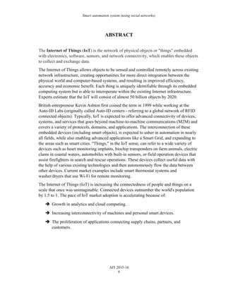 Smart automation system (using social networks)
ABSTRACT
The Internet of Things (IoT) is the network of physical objects or "things" embedded
with electronics, software, sensors, and network connectivity, which enables these objects
to collect and exchange data.
The Internet of Things allows objects to be sensed and controlled remotely across existing
network infrastructure, creating opportunities for more direct integration between the
physical world and computer-based systems, and resulting in improved efficiency,
accuracy and economic benefit. Each thing is uniquely identifiable through its embedded
computing system but is able to interoperate within the existing Internet infrastructure.
Experts estimate that the IoT will consist of almost 50 billion objects by 2020.
British entrepreneur Kevin Ashton first coined the term in 1999 while working at the
Auto-ID Labs (originally called Auto-ID centers - referring to a global network of RFID
connected objects). Typically, IoT is expected to offer advanced connectivity of devices,
systems, and services that goes beyond machine-to-machine communications (M2M) and
covers a variety of protocols, domains, and applications. The interconnection of these
embedded devices (including smart objects), is expected to usher in automation in nearly
all fields, while also enabling advanced applications like a Smart Grid, and expanding to
the areas such as smart cities. "Things," in the IoT sense, can refer to a wide variety of
devices such as heart monitoring implants, biochip transponders on farm animals, electric
clams in coastal waters, automobiles with built-in sensors, or field operation devices that
assist firefighters in search and rescue operations. These devices collect useful data with
the help of various existing technologies and then autonomously flow the data between
other devices. Current market examples include smart thermostat systems and
washer/dryers that use Wi-Fi for remote monitoring.
The Internet of Things (IoT) is increasing the connectedness of people and things on a
scale that once was unimaginable. Connected devices outnumber the world's population
by 1.5 to 1. The pace of IoT market adoption is accelerating because of:
 Growth in analytics and cloud computing.
 Increasing interconnectivity of machines and personal smart devices.
 The proliferation of applications connecting supply chains, partners, and
customers.
AIT 2015-16
6
 