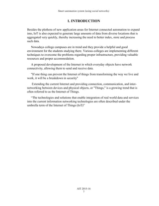 Smart automation system (using social networks)
1. INTRODUCTION
Besides the plethora of new application areas for Internet connected automation to expand
into, IoT is also expected to generate large amounts of data from diverse locations that is
aggregated very quickly, thereby increasing the need to better index, store and process
such data.
Nowadays college campuses are in trend and they provide a helpful and good
environment for the students studying there. Various colleges are implementing different
techniques to overcome the problems regarding proper infrastructure, providing valuable
resources and proper accommodation.
A proposed development of the Internet in which everyday objects have network
connectivity, allowing them to send and receive data.
"If one thing can prevent the Internet of things from transforming the way we live and
work, it will be a breakdown in security"
Extending the current Internet and providing connection, communication, and inter-
networking between devices and physical objects, or "Things," is a growing trend that is
often referred to as the Internet of Things.
“The technologies and solutions that enable integration of real world data and services
into the current information networking technologies are often described under the
umbrella term of the Internet of Things (IoT)”
AIT 2015-16
7
 