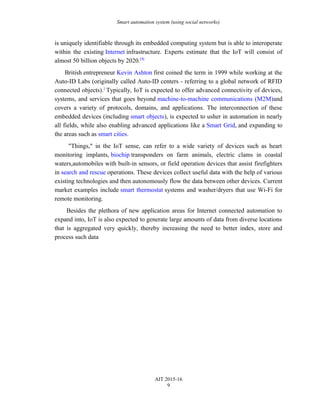 Smart automation system (using social networks)
is uniquely identifiable through its embedded computing system but is able to interoperate
within the existing Internet infrastructure. Experts estimate that the IoT will consist of
almost 50 billion objects by 2020.[9]
British entrepreneur Kevin Ashton first coined the term in 1999 while working at the
Auto-ID Labs (originally called Auto-ID centers - referring to a global network of RFID
connected objects).]
Typically, IoT is expected to offer advanced connectivity of devices,
systems, and services that goes beyond machine-to-machine communications (M2M)and
covers a variety of protocols, domains, and applications. The interconnection of these
embedded devices (including smart objects), is expected to usher in automation in nearly
all fields, while also enabling advanced applications like a Smart Grid, and expanding to
the areas such as smart cities.
"Things," in the IoT sense, can refer to a wide variety of devices such as heart
monitoring implants, biochip transponders on farm animals, electric clams in coastal
waters,automobiles with built-in sensors, or field operation devices that assist firefighters
in search and rescue operations. These devices collect useful data with the help of various
existing technologies and then autonomously flow the data between other devices. Current
market examples include smart thermostat systems and washer/dryers that use Wi-Fi for
remote monitoring.
Besides the plethora of new application areas for Internet connected automation to
expand into, IoT is also expected to generate large amounts of data from diverse locations
that is aggregated very quickly, thereby increasing the need to better index, store and
process such data
AIT 2015-16
9
 