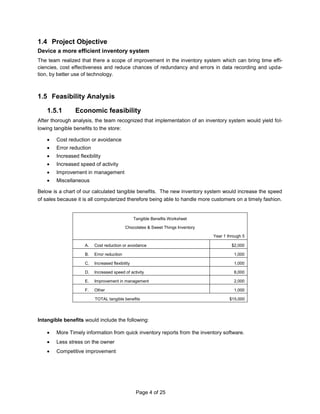 Recognition of the problem areas led us to identify the course of action and possible solution as elaborated in the following sections. Project Objective<br />Device a more efficient inventory system<br />The team realized that there a scope of improvement in the inventory system which can bring time efficiencies, cost effectiveness and reduce chances of redundancy and errors in data recording and updation, by better use of technology. <br />Feasibility Analysis<br />Economic feasibility<br />After thorough analysis, the team recognized that implementation of an inventory system would yield following tangible benefits to the store:<br />Cost reduction or avoidance