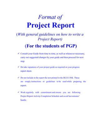 Format of
Project Report
(With general guidelines on how to write a
Project Report)
(For the students of PGP)

Consult your Guide from time to time, as well as whenever necessary,
carry out suggested changes by your guide and then proceed for next
step.

Do take signatures of your project guide as required on your progress
report sheet.

Do not include in the report the text printed in the BLUE INK. These
are simply instructions or guidelines to be used while preparing the
report.

Work regularly with commitment and ensure you are following
Project Report Activity Completion Schedule and avoid last minutes’
hustle.
 