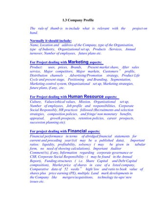 1.3 Company Profile
The rule of thumb is to include what is relevant with the project on
hand.
Normally it should include:
Name, Location and address of the Company, type of the Organisation,
type of Industry, Organizational set up, Products /Services, Annual
turnover, Number of employees, future plans etc.
For Project dealing with Marketing aspects:
Product: uses, prices, Brands, Present market share, After sales
service, Major competitors, Major markets, Customers‟ profile,
Distribution channels , Advertising/Promotion strategy, Product Life
Cycle and present stage, Positioning and Branding, Segmentation,
Marketing control system, Organizational set up, Marketing strategies,
future plans, if any, .etc.
For Project dealing with Human Resource aspects:
Culture, Values/ethical values, Mission, Organizational set up,
Number of employees, Job profile and responsibilities, Corporate
Social Responsibly, HR practices followed (Recruitments and selection
strategies, composition policies, and fringe/ non monetary benefits,
appraisal, growth prospects, retention policies, career prospects,
succession planning etc).
For project dealing with Financial aspects:
Financial performance in terms of abridged financial statements for
current and preceding year/(s)( may be a published data), Important
ratios: liquidity, profitability, solvency ( may be given in tabular
form, no need of showing calculations), Important Auditor
Comment/(s), if any, Information regarding corporate governance or
CSR, Corporate Social Responsibility : ( may be found in the Annual
Report), Funding structures ( i.e. Share Capital and Debt Capital
composition), Market price of shares in case of a listed company,
Comparative data of 52 weeks‟ high/ low and ratio to book value of
shares plus price earning (PE), multiple. Land mark developments in
the Company like mergers/acquisitions, technology tie-ups/ new
issues etc.
 