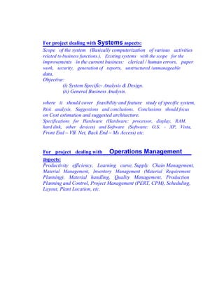 For project dealing with Systems aspects:
Scope of the system (Basically computerization of various activities
related to business functions.), Existing systems with the scope for the
improvements in the current business: clerical / human errors, paper
work, security, generation of reports, unstructured /unmanageable
data,
Objective:
(i) System Specific- Analysis & Design.
(ii) General Business Analysis.
where it should cover feasibility and feature study of specific system,
Risk analysis, Suggestions and conclusions. Conclusions should focus
on Cost estimation and suggested architecture.
Specifications for Hardware (Hardware: processor, display, RAM,
hard disk, other devices) and Software (Software: O.S. - XP, Vista,
Front End – VB. Net, Back End – Ms Access) etc.
For project dealing with Operations Management
aspects:
Productivity efficiency, Learning curve, Supply Chain Management,
Material Management, Inventory Management (Material Requirement
Planning), Material handling, Quality Management, Production
Planning and Control, Project Management (PERT, CPM), Scheduling,
Layout, Plant Location, etc.
 