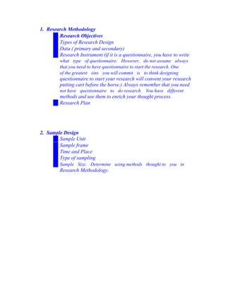 1. Research Methodology
Research Objectives
Types of Research Design
Data ( primary and secondary)
Research Instrument (if it is a questionnaire, you have to write
what type of questionnaire. However, do not assume always
that you need to have questionnaire to start the research. One
of the greatest sins you will commit is to think designing
questionnaire to start your research will convent your research
putting cart before the horse.) Always remember that you need
not have questionnaire to do research. You have different
methods and use them to enrich your thought process.
Research Plan
2. Sample Design
Sample Unit
Sample frame
Time and Place
Type of sampling
Sample Size. Determine using methods thought to you in
Research Methodology.
 