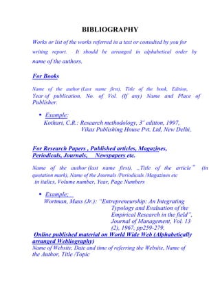BIBLIOGRAPHY
Works or list of the works referred in a text or consulted by you for
writing report. It should be arranged in alphabetical order by
name of the authors.
For Books
Name of the author (Last name first), Title of the book, Edition,
Year of publication, No. of Vol. (If any) Name and Place of
Publisher.

Example:
Kothari, C.R.: Research methodology, 3rd
edition, 1997,
Vikas Publishing House Pvt. Ltd, New Delhi,
For Research Papers , Published articles, Magazines,
Periodicals, Journals, Newspapers etc.
Name of the author (last name first), „Title of the article‟ (in
quotation mark), Name of the Journals /Periodicals /Magazines etc
in italics, Volume number, Year, Page Numbers

Example;
Wortman, Maxs (Jr.): “Entrepreneurship: An Integrating
Typology and Evaluation of the
Empirical Research in the field”,
Journal of Management, Vol. 13
(2), 1967, pp259-279.
Online published material on World Wide Web (Alphabetically
arranged Webliography)
Name of Website, Date and time of referring the Website, Name of
the Author, Title /Topic
 