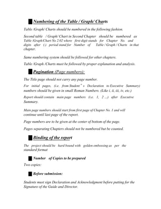 Numbering of the Table / Graph/ Charts
Table /Graph/ Charts should be numbered in the following fashion.
Second table / Graph/ Chart in Second Chapter should be numbered as
Table /Graph/Chart No 2.02 where first digit stands for Chapter No. and
digits after (.) period stand for Number of Table / Graph / Charts in that
chapter.
Same numbering system should be followed for other chapters.
Table /Graph /Charts must be followed by proper explanation and analysis.
Pagination (Page numbers):
The Title page should not carry any page number.
For initial pages, (i.e. from Student‟ s Declaration to Executive Summary)
numbers should be given in small Roman Numbers. (Like i, ii, iii, iv, etc.)
Report should contain main page numbers (i.e. 1, 2 …) after Executive
Summary.
Main page numbers should start from first page of Chapter No. 1 and will
continue until last page of the report.
Page numbers are to be given at the center of bottom of the page.
Pages separating Chapters should not be numbered but be counted.
Binding of the report
The project should be hard bound with golden embossing as per the
standard format
Number of Copies to be prepared
Two copies:
Before submission:
Students must sign Declaration and Acknowledgment before putting for the
Signature of the Guide and Director.
 