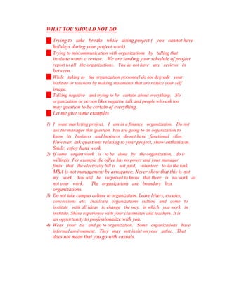 WHAT YOU SHOULD NOT DO
Trying to take breaks while doing project ( you cannot have
holidays during your project work)
Trying to miscommunication with organizations by telling that
institute wants a review. We are sending your schedule of project
report to all the organizations. You do not have any reviews in
between.
While taking to the organization personnel do not degrade your
institute or teachers by making statements that are reduce your self
image.
Talking negative and trying to be certain about everything. No
organization or person likes negative talk and people who ask too
may question to be certain of everything.
Let me give some examples
1) I want marketing project, I am in a finance organization. Do not
ask the manager this question. You are going to an organization to
know its business and business do not have functional silos.
However, ask questions relating to your project, show enthusiasm.
Smile, enjoy hard work.
2) If some urgent work is to be done by the organization, do it
willingly. For example the office has no power and your manager
finds that the electricity bill is not paid, volunteer to do the task.
MBA is not management by arrogance. Never show that this is not
my work. You will be surprised to know that there is no work as
not your work. The organizations are boundary less
organizations.
3) Do not take campus culture to organization. Leave letters, excuses,
concessions etc. Inculcate organizations culture and come to
institute with all ideas to change the way in which you work in
institute. Share experience with your classmates and teachers. It is
an opportunity to professionalize with you.
4) Wear your tie and go to organization. Some organizations have
informal environment. They may not insist on your attire. That
does not mean that you go with casuals.
 