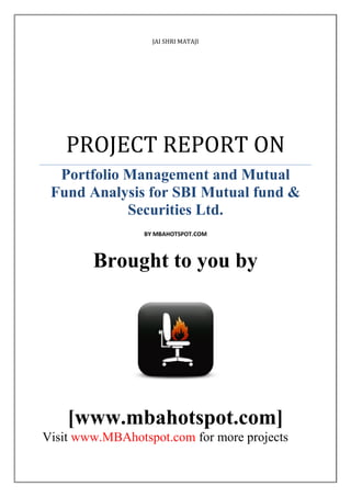 JAI SHRI MATAJI

PROJECT REPORT ON
Portfolio Management and Mutual
Fund Analysis for SBI Mutual fund &
Securities Ltd.
BY MBAHOTSPOT.COM

Brought to you by

[www.mbahotspot.com]
Visit www.MBAhotspot.com for more projects

 