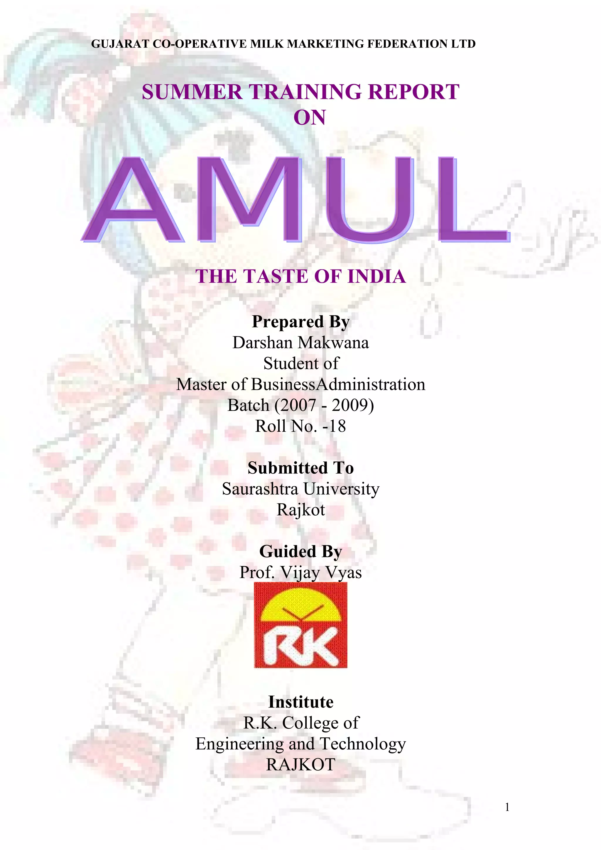 GUJARAT CO-OPERATIVE MILK MARKETING FEDERATION LTD 
SSUUMMMMEERR TTRRAAIINNIINNGG RREEPPOORRTT 
OONN 
THE TASTE OF INDIA 
Prepared By 
Darshan Makwana 
Student of 
Master of BusinessAdministration 
Batch (2007 - 2009) 
Roll No. -18 
Submitted To 
Saurashtra University 
Rajkot 
Guided By 
Prof. Vijay Vyas 
Institute 
R.K. College of 
Engineering and Technology 
RAJKOT 
1 
 