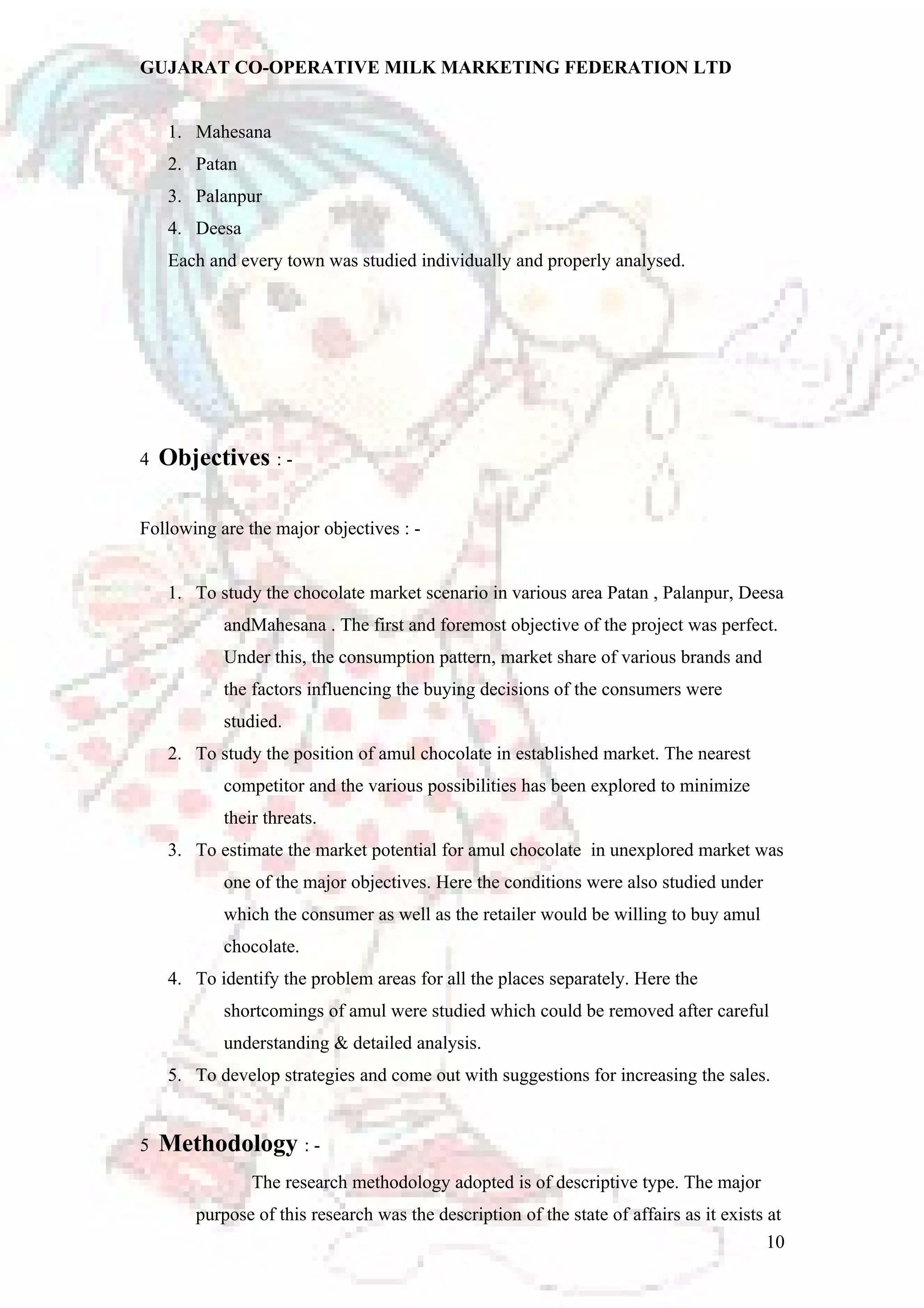 GUJARAT CO-OPERATIVE MILK MARKETING FEDERATION LTD 
1. Mahesana 
2. Patan 
3. Palanpur 
4. Deesa 
Each and every town was studied individually and properly analysed. 
4 Objectives : - 
Following are the major objectives : - 
1. To study the chocolate market scenario in various area Patan , Palanpur, Deesa 
andMahesana . The first and foremost objective of the project was perfect. 
Under this, the consumption pattern, market share of various brands and 
the factors influencing the buying decisions of the consumers were 
studied. 
2. To study the position of amul chocolate in established market. The nearest 
competitor and the various possibilities has been explored to minimize 
their threats. 
3. To estimate the market potential for amul chocolate in unexplored market was 
one of the major objectives. Here the conditions were also studied under 
which the consumer as well as the retailer would be willing to buy amul 
chocolate. 
4. To identify the problem areas for all the places separately. Here the 
shortcomings of amul were studied which could be removed after careful 
understanding & detailed analysis. 
5. To develop strategies and come out with suggestions for increasing the sales. 
5 Methodology : - 
The research methodology adopted is of descriptive type. The major 
purpose of this research was the description of the state of affairs as it exists at 
10 
 