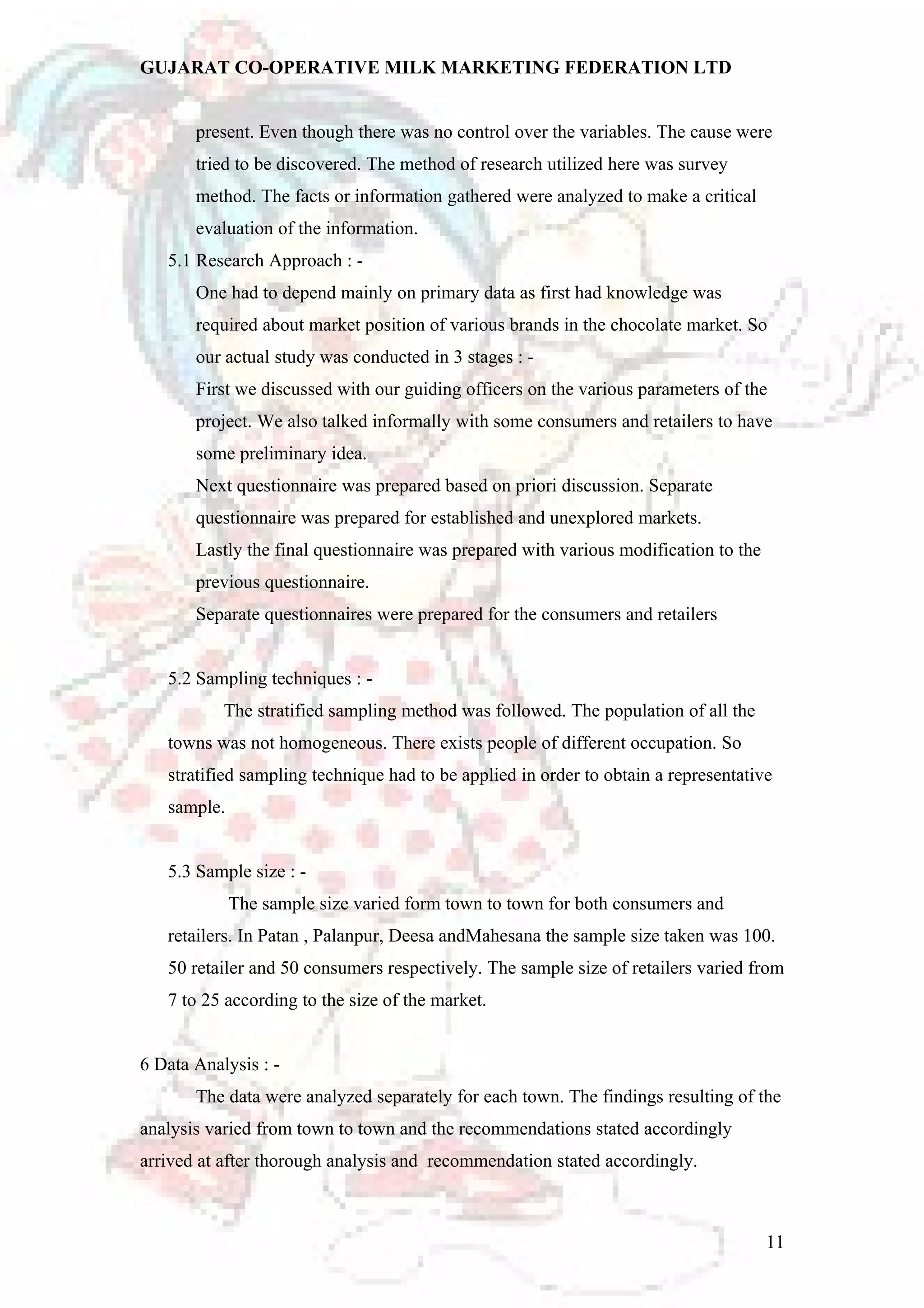 GUJARAT CO-OPERATIVE MILK MARKETING FEDERATION LTD 
present. Even though there was no control over the variables. The cause were 
tried to be discovered. The method of research utilized here was survey 
method. The facts or information gathered were analyzed to make a critical 
evaluation of the information. 
5.1 Research Approach : - 
One had to depend mainly on primary data as first had knowledge was 
required about market position of various brands in the chocolate market. So 
our actual study was conducted in 3 stages : - 
First we discussed with our guiding officers on the various parameters of the 
project. We also talked informally with some consumers and retailers to have 
some preliminary idea. 
Next questionnaire was prepared based on priori discussion. Separate 
questionnaire was prepared for established and unexplored markets. 
Lastly the final questionnaire was prepared with various modification to the 
previous questionnaire. 
Separate questionnaires were prepared for the consumers and retailers 
5.2 Sampling techniques : - 
The stratified sampling method was followed. The population of all the 
towns was not homogeneous. There exists people of different occupation. So 
stratified sampling technique had to be applied in order to obtain a representative 
sample. 
5.3 Sample size : - 
The sample size varied form town to town for both consumers and 
retailers. In Patan , Palanpur, Deesa andMahesana the sample size taken was 100. 
50 retailer and 50 consumers respectively. The sample size of retailers varied from 
7 to 25 according to the size of the market. 
6 Data Analysis : - 
The data were analyzed separately for each town. The findings resulting of the 
analysis varied from town to town and the recommendations stated accordingly 
arrived at after thorough analysis and recommendation stated accordingly. 
11 
 
