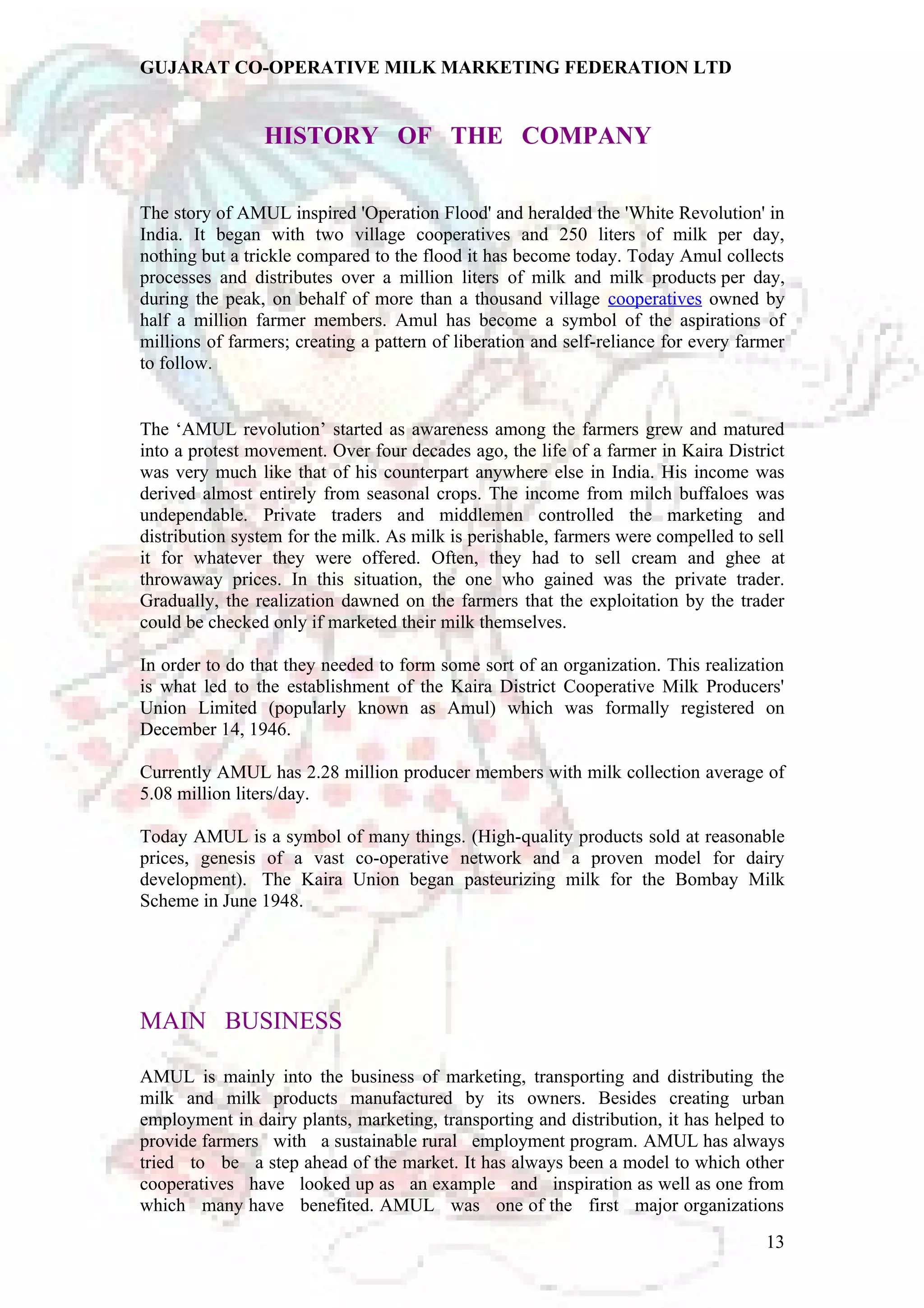 GUJARAT CO-OPERATIVE MILK MARKETING FEDERATION LTD 
HISTORY OF THE COMPANY 
The story of AMUL inspired 'Operation Flood' and heralded the 'White Revolution' in 
India. It began with two village cooperatives and 250 liters of milk per day, 
nothing but a trickle compared to the flood it has become today. Today Amul collects 
processes and distributes over a million liters of milk and milk products per day, 
during the peak, on behalf of more than a thousand village cooperatives owned by 
half a million farmer members. Amul has become a symbol of the aspirations of 
millions of farmers; creating a pattern of liberation and self-reliance for every farmer 
to follow. 
The ‘AMUL revolution’ started as awareness among the farmers grew and matured 
into a protest movement. Over four decades ago, the life of a farmer in Kaira District 
was very much like that of his counterpart anywhere else in India. His income was 
derived almost entirely from seasonal crops. The income from milch buffaloes was 
undependable. Private traders and middlemen controlled the marketing and 
distribution system for the milk. As milk is perishable, farmers were compelled to sell 
it for whatever they were offered. Often, they had to sell cream and ghee at 
throwaway prices. In this situation, the one who gained was the private trader. 
Gradually, the realization dawned on the farmers that the exploitation by the trader 
could be checked only if marketed their milk themselves. 
In order to do that they needed to form some sort of an organization. This realization 
is what led to the establishment of the Kaira District Cooperative Milk Producers' 
Union Limited (popularly known as Amul) which was formally registered on 
December 14, 1946. 
Currently AMUL has 2.28 million producer members with milk collection average of 
5.08 million liters/day. 
Today AMUL is a symbol of many things. (High-quality products sold at reasonable 
prices, genesis of a vast co-operative network and a proven model for dairy 
development). The Kaira Union began pasteurizing milk for the Bombay Milk 
Scheme in June 1948. 
MAIN BUSINESS 
AMUL is mainly into the business of marketing, transporting and distributing the 
milk and milk products manufactured by its owners. Besides creating urban 
employment in dairy plants, marketing, transporting and distribution, it has helped to 
provide farmers with a sustainable rural employment program. AMUL has always 
tried to be a step ahead of the market. It has always been a model to which other 
cooperatives have looked up as an example and inspiration as well as one from 
which many have benefited. AMUL was one of the first major organizations 
13 
 
