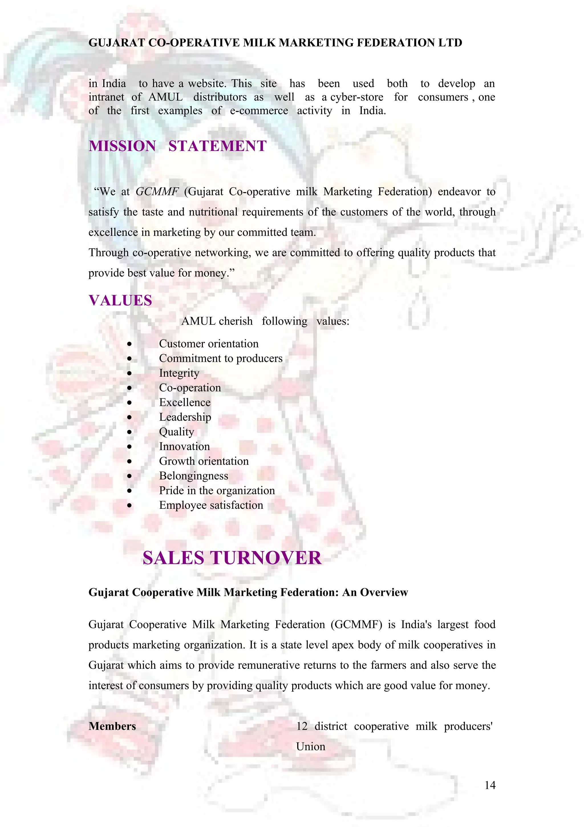 GUJARAT CO-OPERATIVE MILK MARKETING FEDERATION LTD 
in India to have a website. This site has been used both to develop an 
intranet of AMUL distributors as well as a cyber-store for consumers , one 
of the first examples of e-commerce activity in India. 
MISSION STATEMENT 
“We at GCMMF (Gujarat Co-operative milk Marketing Federation) endeavor to 
satisfy the taste and nutritional requirements of the customers of the world, through 
excellence in marketing by our committed team. 
Through co-operative networking, we are committed to offering quality products that 
provide best value for money.” 
VALUES 
AMUL cherish following values: 
· Customer orientation 
· Commitment to producers 
· Integrity 
· Co-operation 
· Excellence 
· Leadership 
· Quality 
· Innovation 
· Growth orientation 
· Belongingness 
· Pride in the organization 
· Employee satisfaction 
SALES TURNOVER 
Gujarat Cooperative Milk Marketing Federation: An Overview 
Gujarat Cooperative Milk Marketing Federation (GCMMF) is India's largest food 
products marketing organization. It is a state level apex body of milk cooperatives in 
Gujarat which aims to provide remunerative returns to the farmers and also serve the 
interest of consumers by providing quality products which are good value for money. 
Members 12 district cooperative milk producers' 
Union 
14 
 