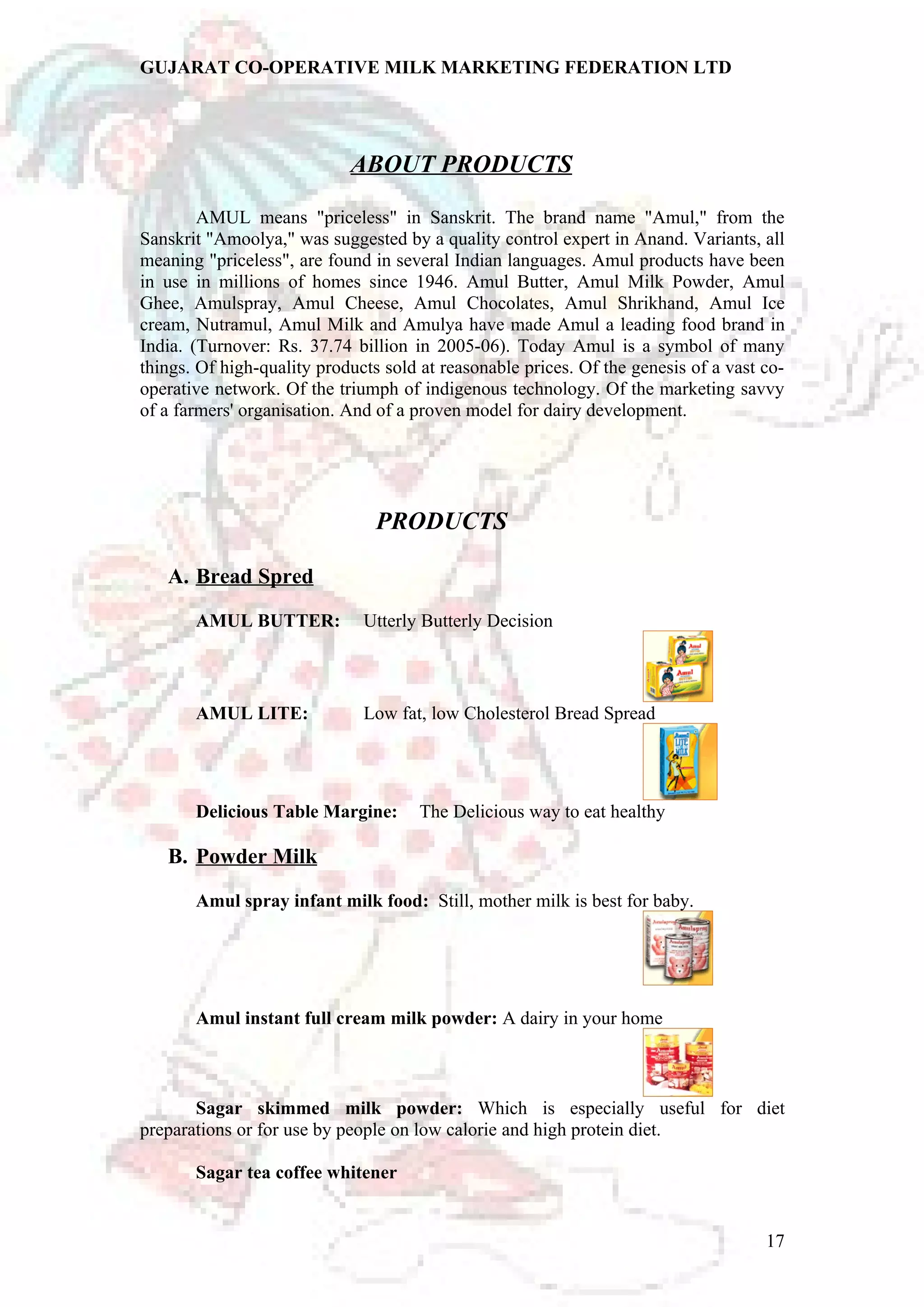 GUJARAT CO-OPERATIVE MILK MARKETING FEDERATION LTD 
ABOUT PRODUCTS 
AMUL means "priceless" in Sanskrit. The brand name "Amul," from the 
Sanskrit "Amoolya," was suggested by a quality control expert in Anand. Variants, all 
meaning "priceless", are found in several Indian languages. Amul products have been 
in use in millions of homes since 1946. Amul Butter, Amul Milk Powder, Amul 
Ghee, Amulspray, Amul Cheese, Amul Chocolates, Amul Shrikhand, Amul Ice 
cream, Nutramul, Amul Milk and Amulya have made Amul a leading food brand in 
India. (Turnover: Rs. 37.74 billion in 2005-06). Today Amul is a symbol of many 
things. Of high-quality products sold at reasonable prices. Of the genesis of a vast co-operative 
network. Of the triumph of indigenous technology. Of the marketing savvy 
of a farmers' organisation. And of a proven model for dairy development. 
PRODUCTS 
A. Bread Spred 
AMUL BUTTER: Utterly Butterly Decision 
AMUL LITE: Low fat, low Cholesterol Bread Spread 
Delicious Table Margine: The Delicious way to eat healthy 
B. Powder Milk 
Amul spray infant milk food: Still, mother milk is best for baby. 
Amul instant full cream milk powder: A dairy in your home 
Sagar skimmed milk powder: Which is especially useful for diet 
preparations or for use by people on low calorie and high protein diet. 
Sagar tea coffee whitener 
17 
 