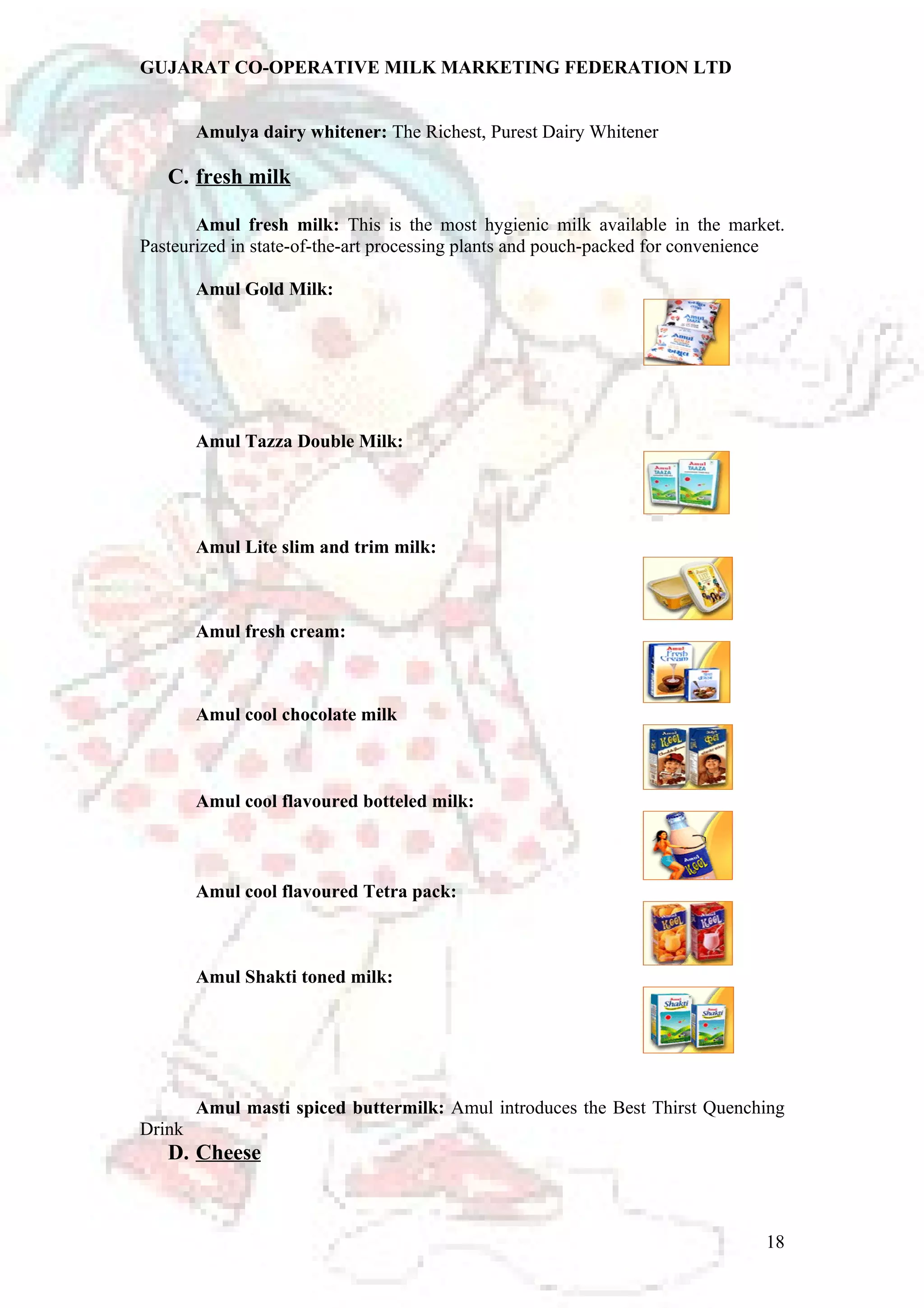GUJARAT CO-OPERATIVE MILK MARKETING FEDERATION LTD 
Amulya dairy whitener: The Richest, Purest Dairy Whitener 
C. fresh milk 
Amul fresh milk: This is the most hygienic milk available in the market. 
Pasteurized in state-of-the-art processing plants and pouch-packed for convenience 
Amul Gold Milk: 
Amul Tazza Double Milk: 
Amul Lite slim and trim milk: 
Amul fresh cream: 
Amul cool chocolate milk 
Amul cool flavoured botteled milk: 
Amul cool flavoured Tetra pack: 
Amul Shakti toned milk: 
Amul masti spiced buttermilk: Amul introduces the Best Thirst Quenching 
Drink 
D. Cheese 
18 
 