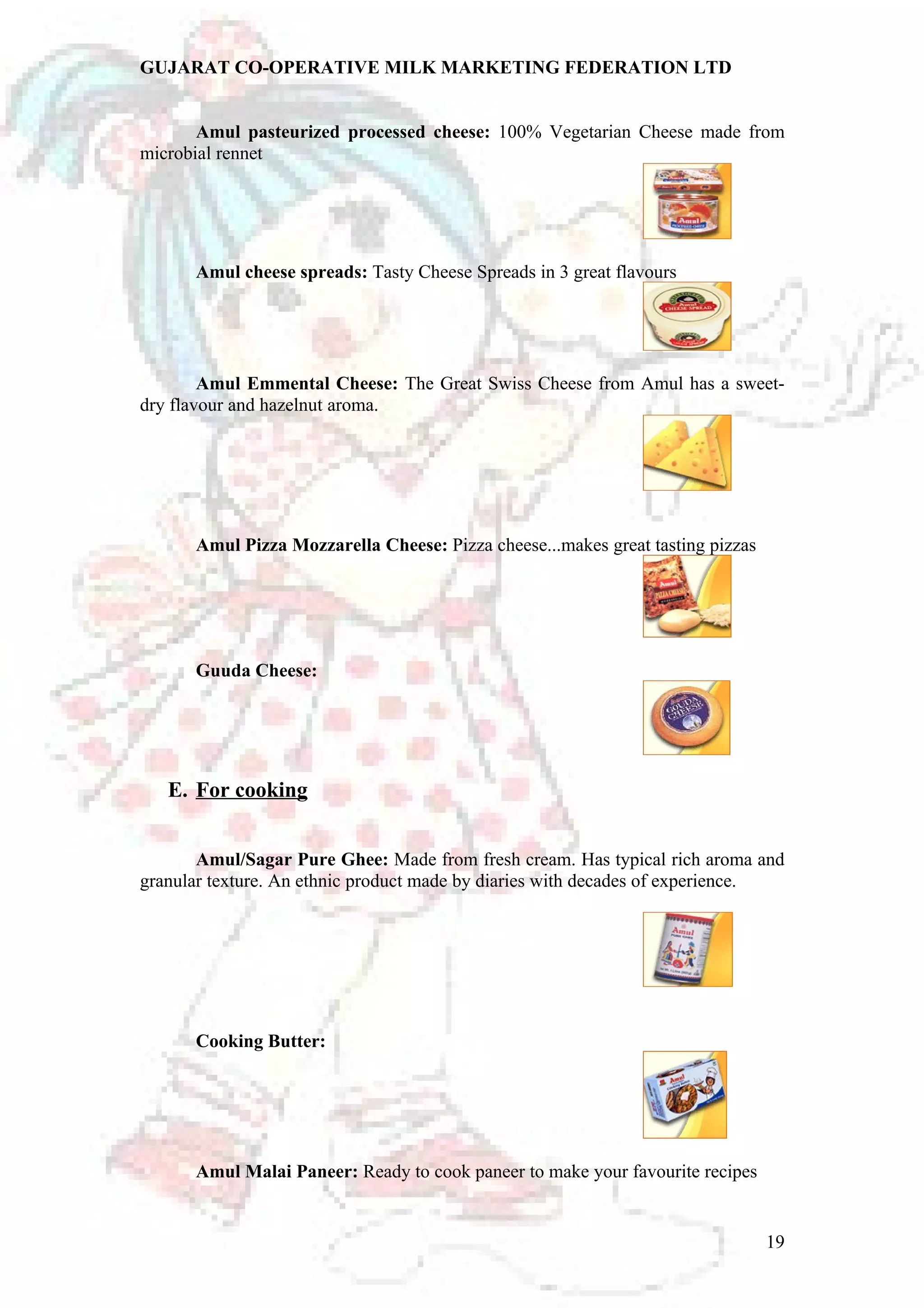 GUJARAT CO-OPERATIVE MILK MARKETING FEDERATION LTD 
Amul pasteurized processed cheese: 100% Vegetarian Cheese made from 
microbial rennet 
Amul cheese spreads: Tasty Cheese Spreads in 3 great flavours 
Amul Emmental Cheese: The Great Swiss Cheese from Amul has a sweet-dry 
flavour and hazelnut aroma. 
Amul Pizza Mozzarella Cheese: Pizza cheese...makes great tasting pizzas 
Guuda Cheese: 
E. For cooking 
Amul/Sagar Pure Ghee: Made from fresh cream. Has typical rich aroma and 
granular texture. An ethnic product made by diaries with decades of experience. 
Cooking Butter: 
Amul Malai Paneer: Ready to cook paneer to make your favourite recipes 
19 
 
