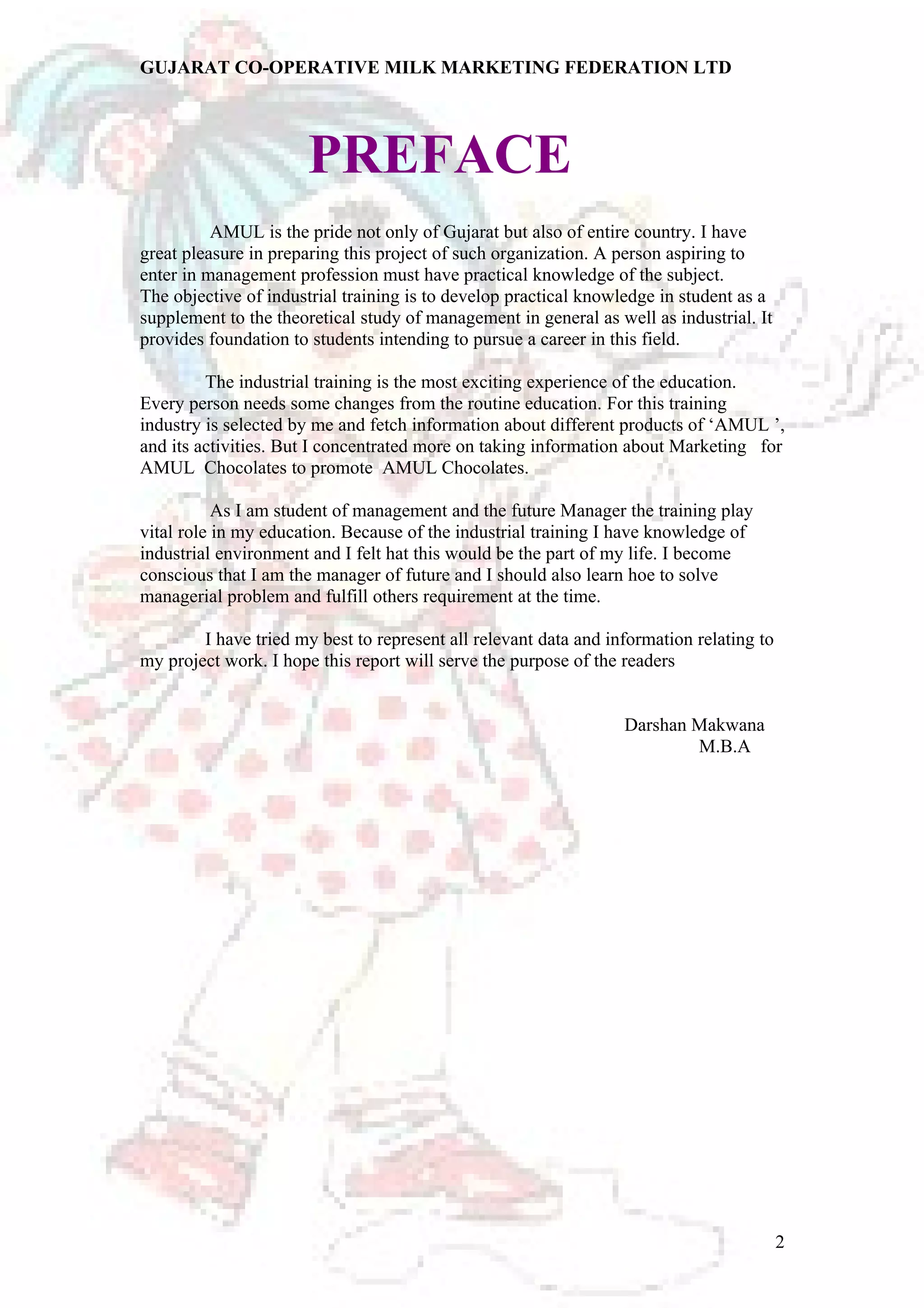 GUJARAT CO-OPERATIVE MILK MARKETING FEDERATION LTD 
PREFACE 
AMUL is the pride not only of Gujarat but also of entire country. I have 
great pleasure in preparing this project of such organization. A person aspiring to 
enter in management profession must have practical knowledge of the subject. 
The objective of industrial training is to develop practical knowledge in student as a 
supplement to the theoretical study of management in general as well as industrial. It 
provides foundation to students intending to pursue a career in this field. 
The industrial training is the most exciting experience of the education. 
Every person needs some changes from the routine education. For this training 
industry is selected by me and fetch information about different products of ‘AMUL ’, 
and its activities. But I concentrated more on taking information about Marketing for 
AMUL Chocolates to promote AMUL Chocolates. 
As I am student of management and the future Manager the training play 
vital role in my education. Because of the industrial training I have knowledge of 
industrial environment and I felt hat this would be the part of my life. I become 
conscious that I am the manager of future and I should also learn hoe to solve 
managerial problem and fulfill others requirement at the time. 
I have tried my best to represent all relevant data and information relating to 
my project work. I hope this report will serve the purpose of the readers 
Darshan Makwana 
M.B.A 
2 
 
