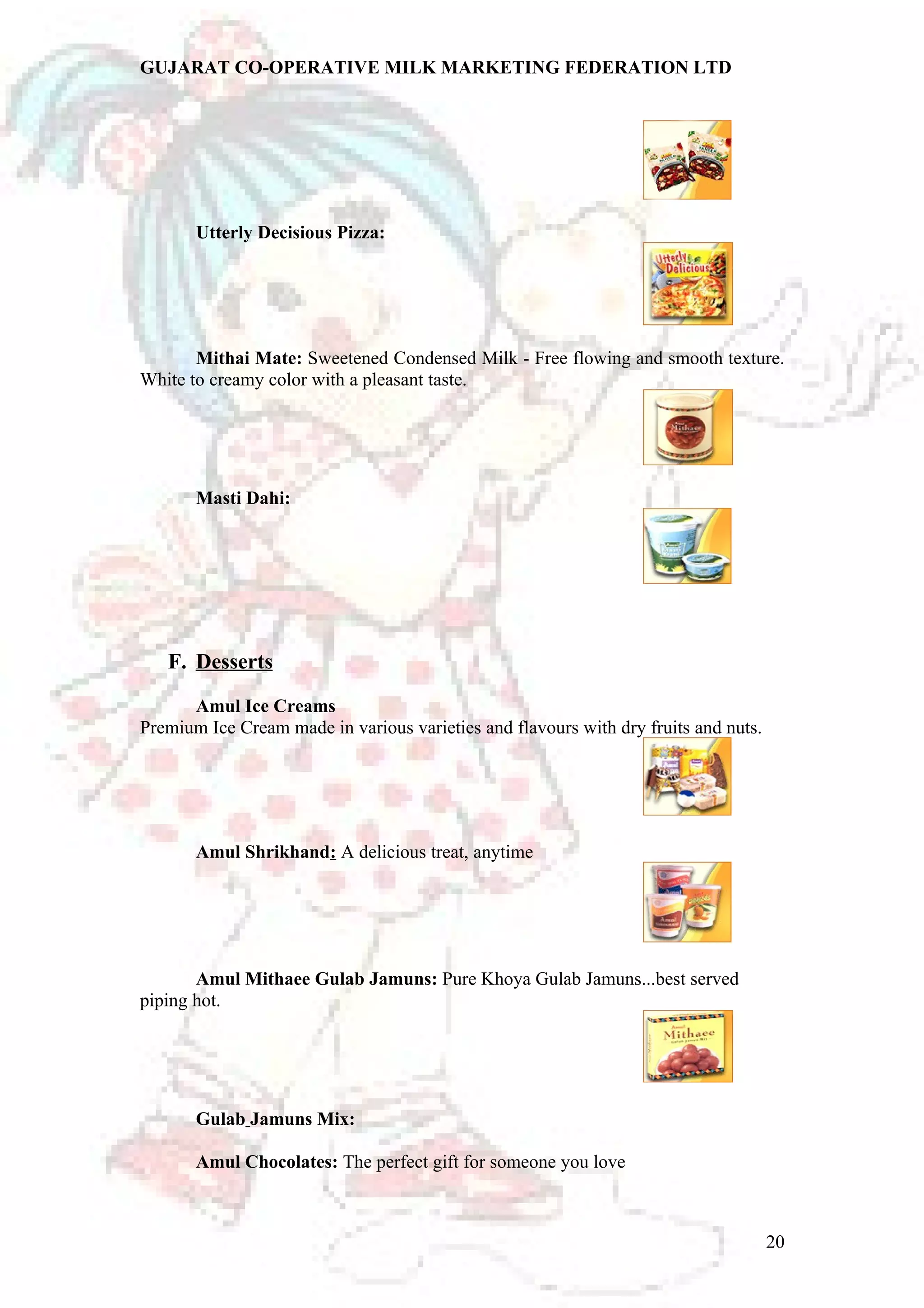 GUJARAT CO-OPERATIVE MILK MARKETING FEDERATION LTD 
Utterly Decisious Pizza: 
Mithai Mate: Sweetened Condensed Milk - Free flowing and smooth texture. 
White to creamy color with a pleasant taste. 
Masti Dahi: 
F. Desserts 
Amul Ice Creams 
Premium Ice Cream made in various varieties and flavours with dry fruits and nuts. 
Amul Shrikhand: A delicious treat, anytime 
Amul Mithaee Gulab Jamuns: Pure Khoya Gulab Jamuns...best served 
piping hot. 
Gulab Jamuns Mix: 
Amul Chocolates: The perfect gift for someone you love 
20 
 