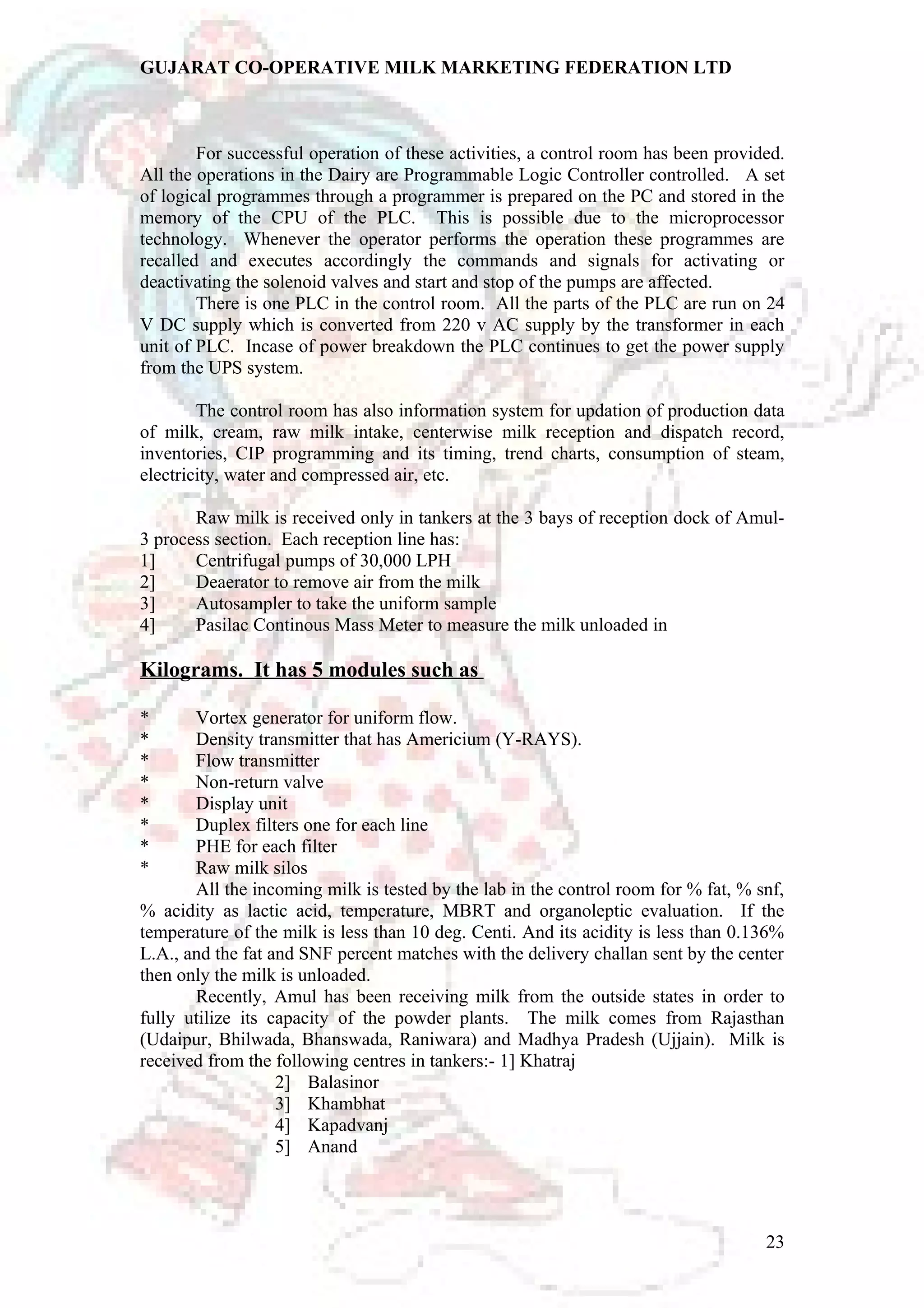 GUJARAT CO-OPERATIVE MILK MARKETING FEDERATION LTD 
For successful operation of these activities, a control room has been provided. 
All the operations in the Dairy are Programmable Logic Controller controlled. A set 
of logical programmes through a programmer is prepared on the PC and stored in the 
memory of the CPU of the PLC. This is possible due to the microprocessor 
technology. Whenever the operator performs the operation these programmes are 
recalled and executes accordingly the commands and signals for activating or 
deactivating the solenoid valves and start and stop of the pumps are affected. 
There is one PLC in the control room. All the parts of the PLC are run on 24 
V DC supply which is converted from 220 v AC supply by the transformer in each 
unit of PLC. Incase of power breakdown the PLC continues to get the power supply 
from the UPS system. 
The control room has also information system for updation of production data 
of milk, cream, raw milk intake, centerwise milk reception and dispatch record, 
inventories, CIP programming and its timing, trend charts, consumption of steam, 
electricity, water and compressed air, etc. 
Raw milk is received only in tankers at the 3 bays of reception dock of Amul- 
3 process section. Each reception line has: 
1] Centrifugal pumps of 30,000 LPH 
2] Deaerator to remove air from the milk 
3] Autosampler to take the uniform sample 
4] Pasilac Continous Mass Meter to measure the milk unloaded in 
Kilograms. It has 5 modules such as 
* Vortex generator for uniform flow. 
* Density transmitter that has Americium (Y-RAYS). 
* Flow transmitter 
* Non-return valve 
* Display unit 
* Duplex filters one for each line 
* PHE for each filter 
* Raw milk silos 
All the incoming milk is tested by the lab in the control room for % fat, % snf, 
% acidity as lactic acid, temperature, MBRT and organoleptic evaluation. If the 
temperature of the milk is less than 10 deg. Centi. And its acidity is less than 0.136% 
L.A., and the fat and SNF percent matches with the delivery challan sent by the center 
then only the milk is unloaded. 
Recently, Amul has been receiving milk from the outside states in order to 
fully utilize its capacity of the powder plants. The milk comes from Rajasthan 
(Udaipur, Bhilwada, Bhanswada, Raniwara) and Madhya Pradesh (Ujjain). Milk is 
received from the following centres in tankers:- 1] Khatraj 
2] Balasinor 
3] Khambhat 
4] Kapadvanj 
5] Anand 
23 
 