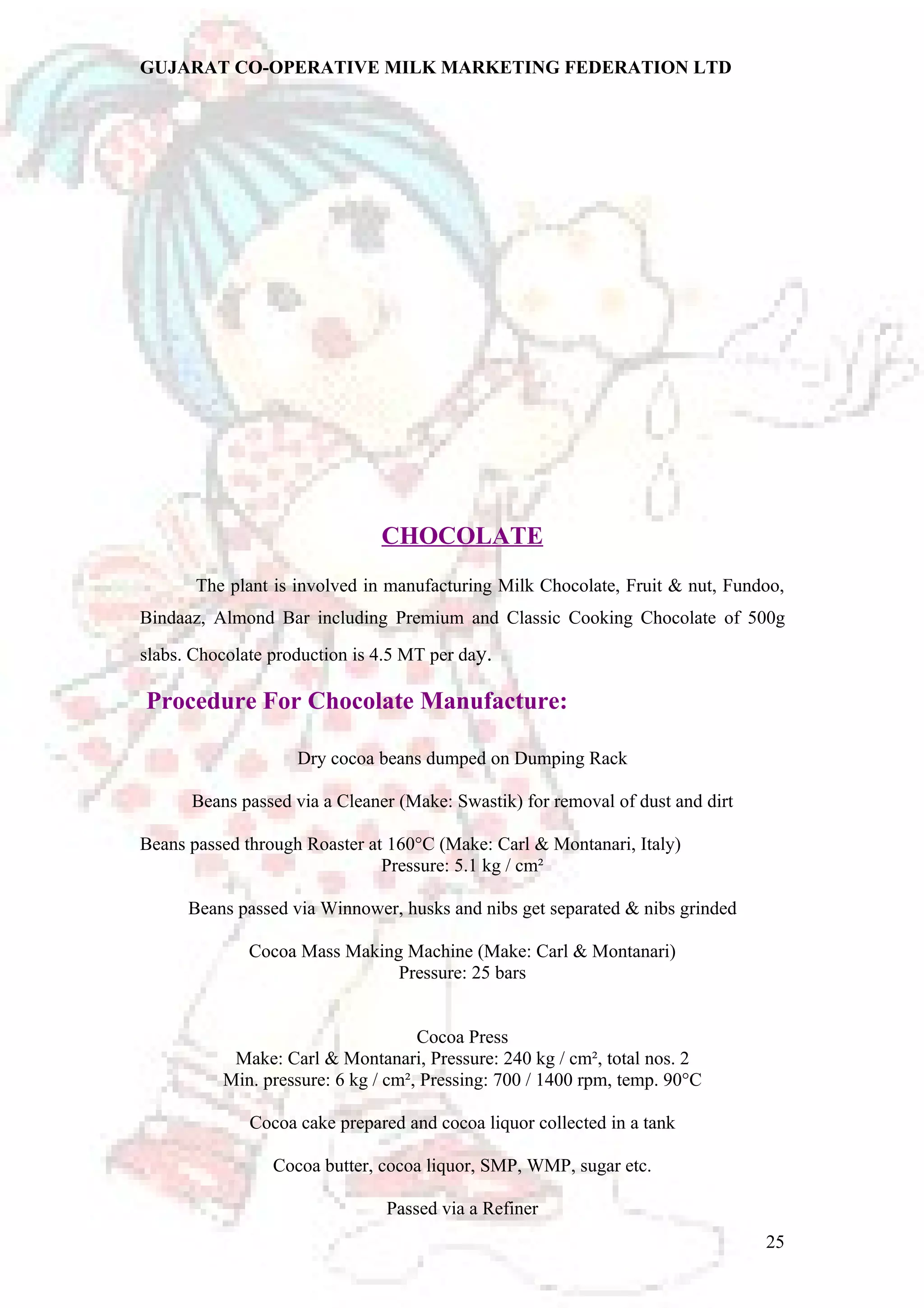 GUJARAT CO-OPERATIVE MILK MARKETING FEDERATION LTD 
CHOCOLATE 
The plant is involved in manufacturing Milk Chocolate, Fruit & nut, Fundoo, 
Bindaaz, Almond Bar including Premium and Classic Cooking Chocolate of 500g 
slabs. Chocolate production is 4.5 MT per day. 
Procedure For Chocolate Manufacture: 
Dry cocoa beans dumped on Dumping Rack 
Beans passed via a Cleaner (Make: Swastik) for removal of dust and dirt 
Beans passed through Roaster at 160°C (Make: Carl & Montanari, Italy) 
Pressure: 5.1 kg / cm² 
Beans passed via Winnower, husks and nibs get separated & nibs grinded 
Cocoa Mass Making Machine (Make: Carl & Montanari) 
Pressure: 25 bars 
Cocoa Press 
Make: Carl & Montanari, Pressure: 240 kg / cm², total nos. 2 
Min. pressure: 6 kg / cm², Pressing: 700 / 1400 rpm, temp. 90°C 
Cocoa cake prepared and cocoa liquor collected in a tank 
Cocoa butter, cocoa liquor, SMP, WMP, sugar etc. 
Passed via a Refiner 
25 
 