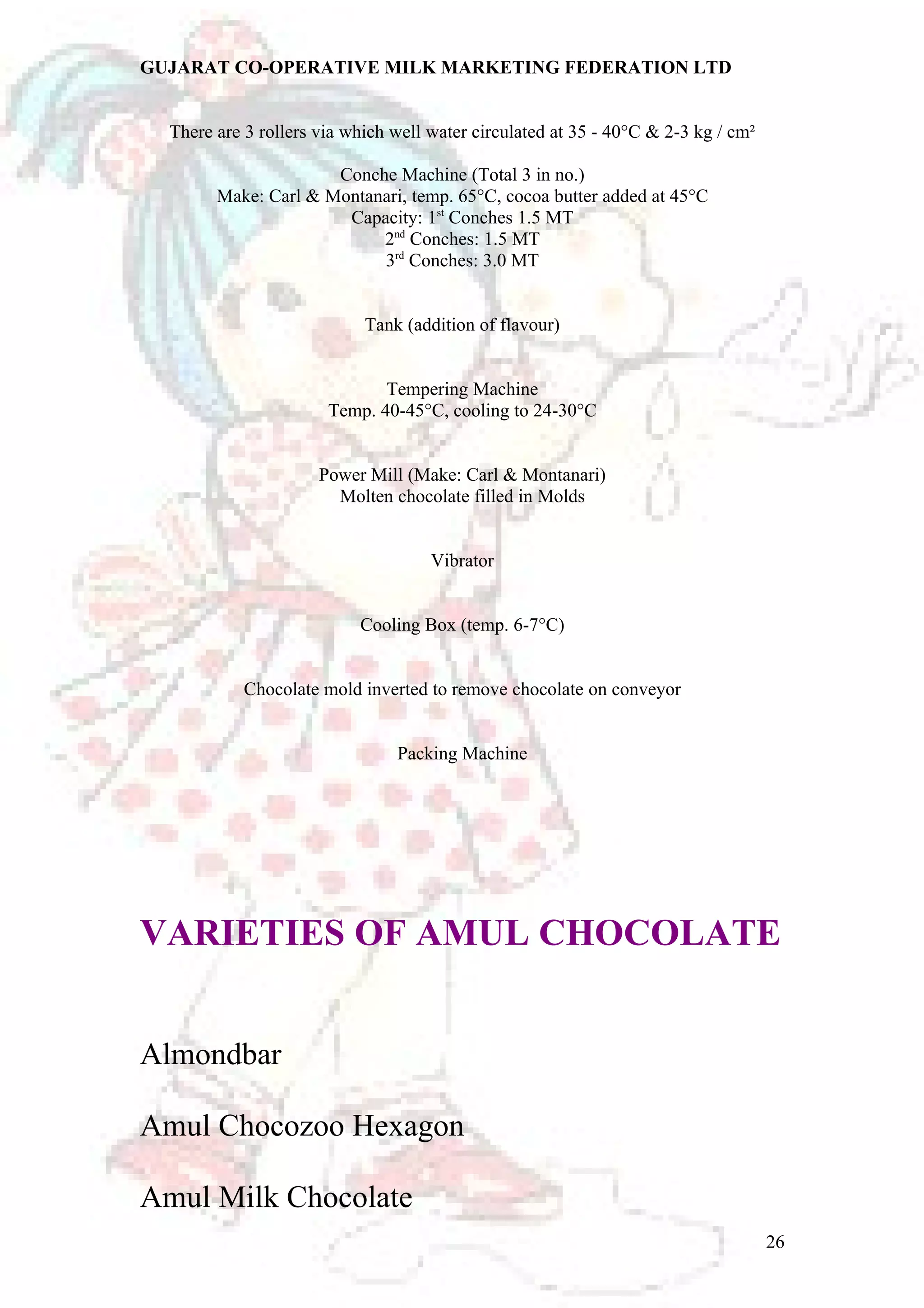 GUJARAT CO-OPERATIVE MILK MARKETING FEDERATION LTD 
There are 3 rollers via which well water circulated at 35 - 40°C & 2-3 kg / cm² 
Conche Machine (Total 3 in no.) 
Make: Carl & Montanari, temp. 65°C, cocoa butter added at 45°C 
Capacity: 1st Conches 1.5 MT 
2nd Conches: 1.5 MT 
3rd Conches: 3.0 MT 
Tank (addition of flavour) 
Tempering Machine 
Temp. 40-45°C, cooling to 24-30°C 
Power Mill (Make: Carl & Montanari) 
Molten chocolate filled in Molds 
Vibrator 
Cooling Box (temp. 6-7°C) 
Chocolate mold inverted to remove chocolate on conveyor 
Packing Machine 
VARIETIES OF AMUL CHOCOLATE 
Almondbar 
Amul Chocozoo Hexagon 
Amul Milk Chocolate 
26 
 