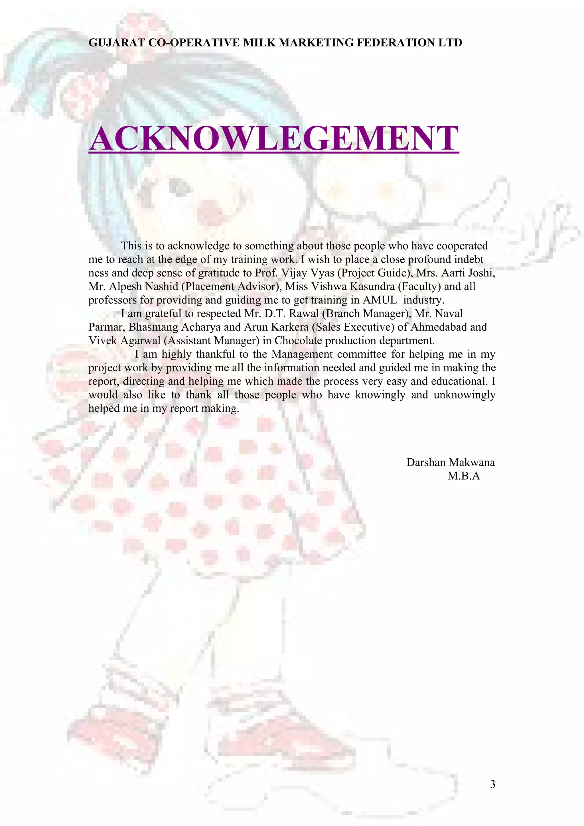 GUJARAT CO-OPERATIVE MILK MARKETING FEDERATION LTD 
ACKNOWLEGEMENT 
This is to acknowledge to something about those people who have cooperated 
me to reach at the edge of my training work. I wish to place a close profound indebt 
ness and deep sense of gratitude to Prof. Vijay Vyas (Project Guide), Mrs. Aarti Joshi, 
Mr. Alpesh Nashid (Placement Advisor), Miss Vishwa Kasundra (Faculty) and all 
professors for providing and guiding me to get training in AMUL industry. 
I am grateful to respected Mr. D.T. Rawal (Branch Manager), Mr. Naval 
Parmar, Bhasmang Acharya and Arun Karkera (Sales Executive) of Ahmedabad and 
Vivek Agarwal (Assistant Manager) in Chocolate production department. 
I am highly thankful to the Management committee for helping me in my 
project work by providing me all the information needed and guided me in making the 
report, directing and helping me which made the process very easy and educational. I 
would also like to thank all those people who have knowingly and unknowingly 
helped me in my report making. 
Darshan Makwana 
M.B.A 
3 
 