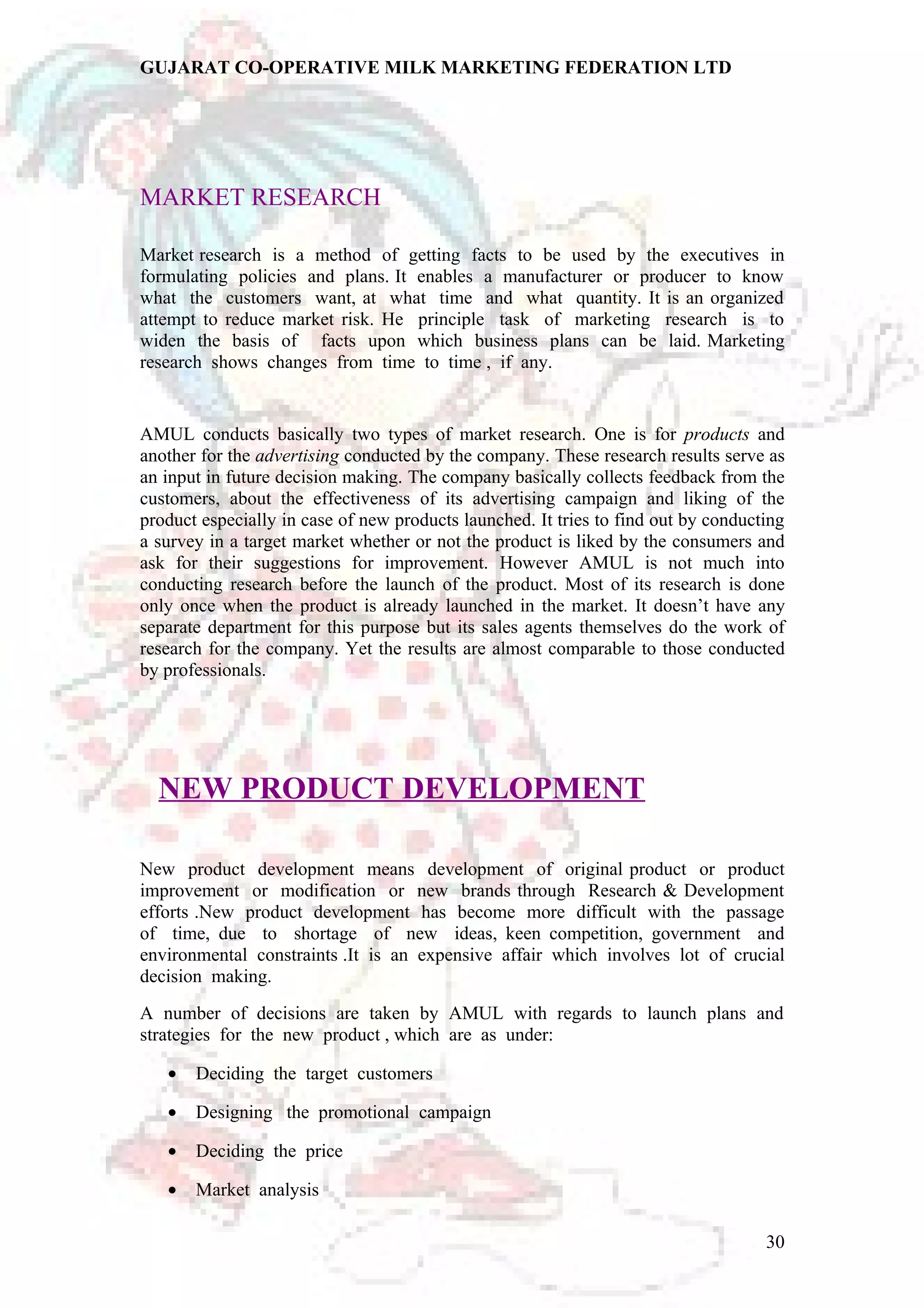 GUJARAT CO-OPERATIVE MILK MARKETING FEDERATION LTD 
MARKET RESEARCH 
Market research is a method of getting facts to be used by the executives in 
formulating policies and plans. It enables a manufacturer or producer to know 
what the customers want, at what time and what quantity. It is an organized 
attempt to reduce market risk. He principle task of marketing research is to 
widen the basis of facts upon which business plans can be laid. Marketing 
research shows changes from time to time , if any. 
AMUL conducts basically two types of market research. One is for products and 
another for the advertising conducted by the company. These research results serve as 
an input in future decision making. The company basically collects feedback from the 
customers, about the effectiveness of its advertising campaign and liking of the 
product especially in case of new products launched. It tries to find out by conducting 
a survey in a target market whether or not the product is liked by the consumers and 
ask for their suggestions for improvement. However AMUL is not much into 
conducting research before the launch of the product. Most of its research is done 
only once when the product is already launched in the market. It doesn’t have any 
separate department for this purpose but its sales agents themselves do the work of 
research for the company. Yet the results are almost comparable to those conducted 
by professionals. 
NEW PRODUCT DEVELOPMENT 
New product development means development of original product or product 
improvement or modification or new brands through Research & Development 
efforts .New product development has become more difficult with the passage 
of time, due to shortage of new ideas, keen competition, government and 
environmental constraints .It is an expensive affair which involves lot of crucial 
decision making. 
A number of decisions are taken by AMUL with regards to launch plans and 
strategies for the new product , which are as under: 
· Deciding the target customers 
· Designing the promotional campaign 
· Deciding the price 
· Market analysis 
30 
 
