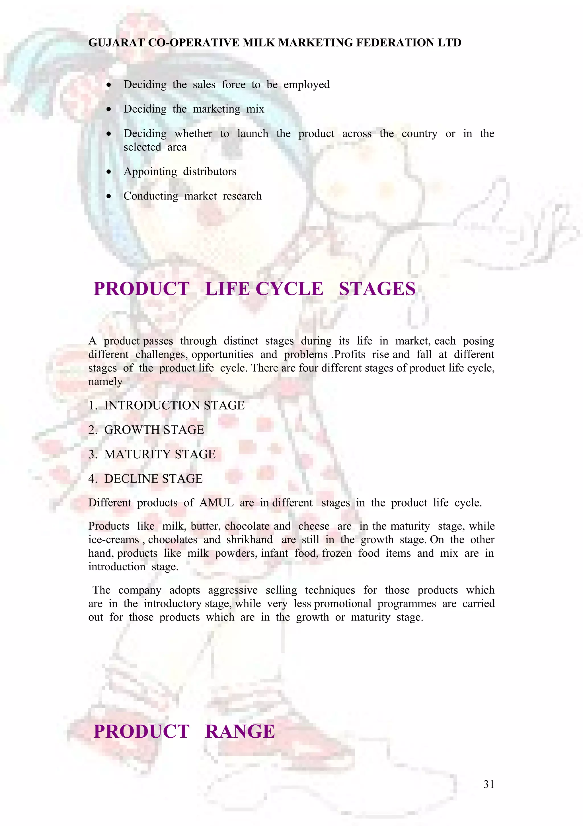 GUJARAT CO-OPERATIVE MILK MARKETING FEDERATION LTD 
· Deciding the sales force to be employed 
· Deciding the marketing mix 
· Deciding whether to launch the product across the country or in the 
selected area 
· Appointing distributors 
· Conducting market research 
PRODUCT LIFE CYCLE STAGES 
A product passes through distinct stages during its life in market, each posing 
different challenges, opportunities and problems .Profits rise and fall at different 
stages of the product life cycle. There are four different stages of product life cycle, 
namely 
1. INTRODUCTION STAGE 
2. GROWTH STAGE 
3. MATURITY STAGE 
4. DECLINE STAGE 
Different products of AMUL are in different stages in the product life cycle. 
Products like milk, butter, chocolate and cheese are in the maturity stage, while 
ice-creams , chocolates and shrikhand are still in the growth stage. On the other 
hand, products like milk powders, infant food, frozen food items and mix are in 
introduction stage. 
The company adopts aggressive selling techniques for those products which 
are in the introductory stage, while very less promotional programmes are carried 
out for those products which are in the growth or maturity stage. 
PRODUCT RANGE 
31 
 